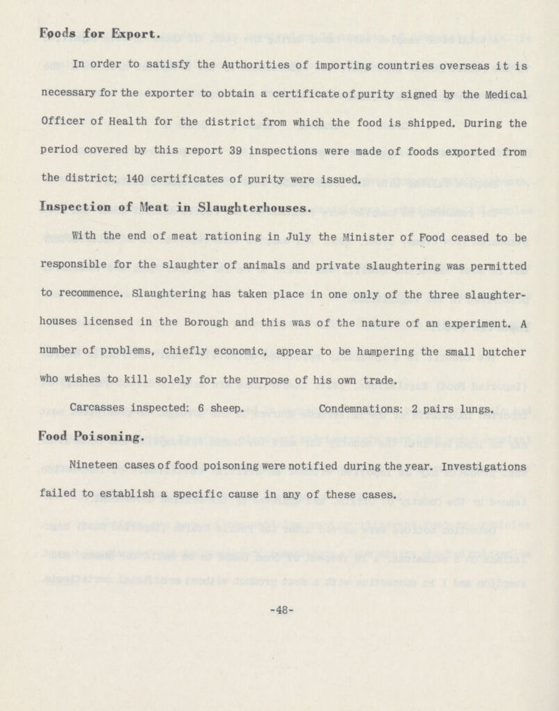 Foods for Export. In order to satisfy the Authorities of importing countries overseas it is necessary for the exporter to obtain a certificate of purity signed by the Medical Officer of Health for the district from which the food is shipped. During the period covered by this report 39 inspections were made of foods exported from the district; 140 certificates of purity were issued. Inspection of Meat in Slaughterhouses. With the end of meat rationing in July the Minister of Pood ceased to be responsible for the slaughter of animals and private slaughtering was permitted to recommence. Slaughtering has taken place in one only of the three slaughter houses licensed in the Borough and this was of the nature of an experiment. A number of problems, chiefly economic, appear to be hampering the small butcher who wishes to kill solely for the purpose of his own trade. Carcasses inspected: 6 sheep. Condemnations: 2 pairs lungs. Food Poisoning. Nineteen cases of food poisoning were notified during the year. Investigations failed to establish a specific cause in any of these cases. -48-