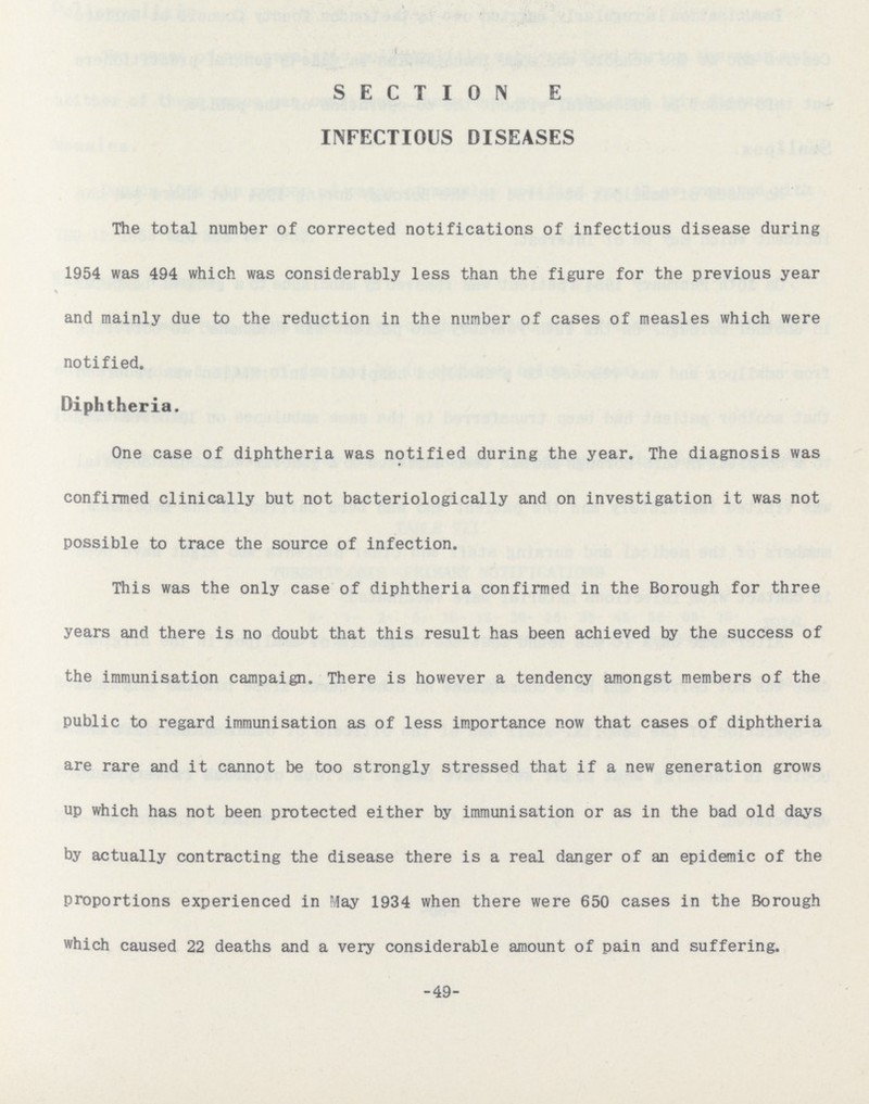 SECTION E INFECTIOUS DISEASES The total number of corrected notifications of infectious disease during 1954 was 494 which was considerably less than the figure for the previous year and mainly due to the reduction in the number of cases of measles which were notified. Diphtheria. One case of diphtheria was notified during the year. The diagnosis was confirmed clinically but not bacteriologically and on investigation it was not possible to trace the source of infection. This was the only case of diphtheria confirmed in the Borough for three years and there is no doubt that this result has been achieved by the success of the immunisation campaign. There is however a tendency amongst members of the public to regard immunisation as of less importance now that cases of diphtheria are rare and it cannot be too strongly stressed that if a new generation grows up which has not been protected either by immunisation or as in the bad old days by actually contracting the disease there is a real danger of an epidemic of the proportions experienced in May 1934 when there were 650 cases in the Borough which caused 22 deaths and a very considerable amount of pain and suffering. -49-