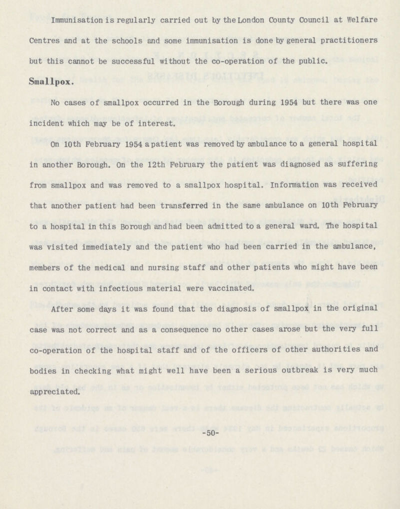 Immunisation is regularly carried out by the London County Council at Welfare Centres and at the schools and some immunisation is done by general practitioners but this cannot be successful without the co-operation of the public. Smallpox. No cases of smallpox occurred in the Borough during 1954 but there was one incident which may be of interest. On 10th February 1954 apatient was removed by ambulance to a general hospital in another Borough. On the 12th February the patient was diagnosed as suffering from smallpox and was removed to a smallpox hospital. Information was received that another patient had been transferred in the same ambulance on 10th February to a hospital in this Borough andhad been admitted to a general ward. The hospital was visited immediately and the patient who had been carried in the ambulance, members of the medical and nursing staff and other patients who might have been in contact with infectious material were vaccinated. After some days it was found that the diagnosis of smallpox in the original case was not correct and as a consequence no other cases arose but the very full co-operation of the hospital staff and of the officers of other authorities and bodies in checking what might well have been a serious outbreak is very much appreciated. -50-