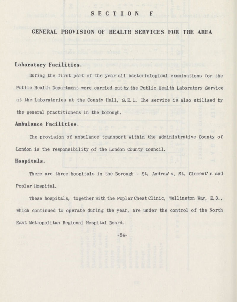 SECTION F GENERAL PROVISION OF HEALTH SERVICES FOR THE AREA Laboratory Facilities. During the first part of the year all bacteriological examinations for the Public Health Department were carried out by the Public Health Laboratory Service at the Laboratories at the County Hall, S. E. 1. The service is also utilised by the general practitioners in the borough. Ambulance Facilities The provision of ambulance transport within the administrative County of London is the responsibility of the London County Council. Hospitals. There are three hospitals in the Borough - St. Andrew* s, St. Clement's and Poplar Hospital. These hospitals, together with the Poplar Chest Clinic, Wellington Way, E. 3., which continued to operate during the year, are under the control of the North East Metropolitan Regional Hospital Board. -54-