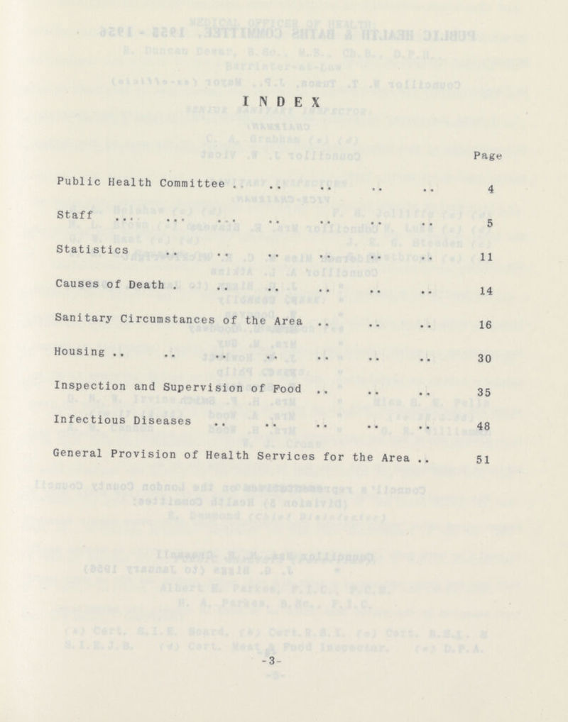 INDEX Page Public Health Committee 4 Staff 5 Statistics ll Causes of Death 14 Sanitary Circumstances of the Area 16 Housing 30 Inspection and Supervision of Pood 35 Infectious Diseases 48 General Provision of Health Services for the Area 51 -3-