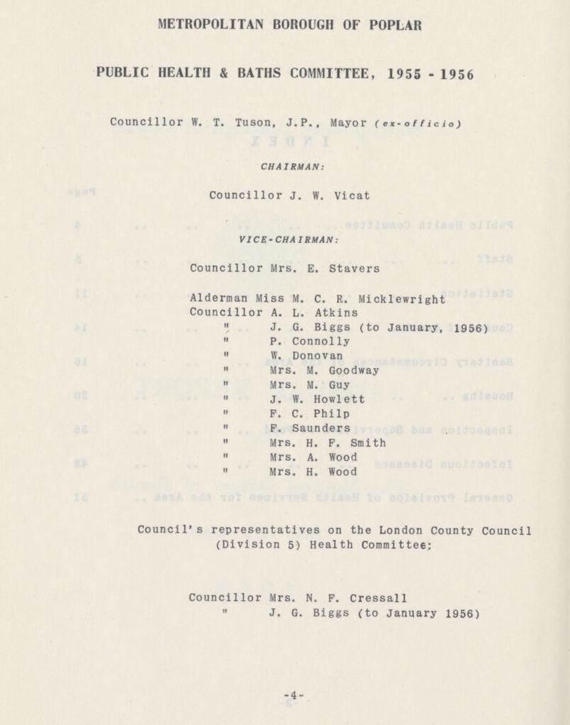 METROPOLITAN BOROUGH OF POPLAR PUBLIC HEALTH & BATHS COMMITTEE, 1955 - 1956 Councillor W. T. Tuson, J.P., Mayor (ex-officio) CHAIRMAN: Councillor J. W. Vicat VICE-CHAIRMAN: Councillor Mrs. E. Stavers Alderman Miss M. C. R. Micklewright Councillor A. L. Atkins » J. G. Biggs (to January, 1956)  P. Connolly » W. Donovan  Mrs. M. Goodway  Mrs. M. Guy  J. W. Howlett » P. C. Philp  P. Saunders  Mrs. H. P. Smith  Mrs. A. Wood  Mrs. H. Wood Council's representatives on the London County Council (Division 5) Health Committee; Councillor Mrs. N. F. Cressall  J. G. Biggs (to January 1956) -4-