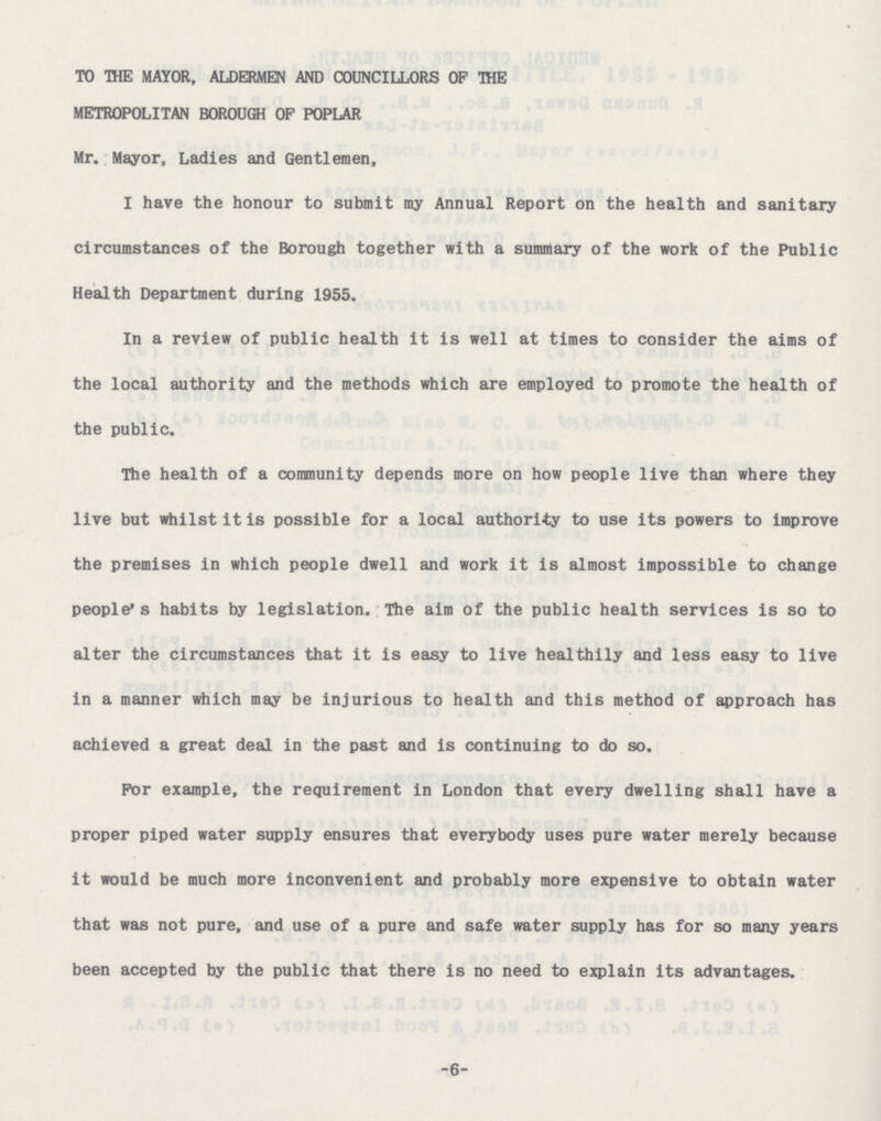 TO THE MAYOR, ALDERMEN AND COUNCILLORS OP THE METROPOLITAN BOROUGH OP POPLAR Mr. Mayor, Ladies and Gentlemen, I have the honour to submit my Annual Report on the health and sanitary circumstances of the Borough together with a summary of the work of the Public Health Department during 1955. In a review of public health it is well at times to consider the aims of the local authority and the methods which are employed to promote the health of the public. The health of a community depends more on how people live than where they live but whilst it is possible for a local authority to use its powers to improve the premises in which people dwell and work it is almost impossible to change people's habits by legislation. The aim of the public health services is so to alter the circumstances that it is easy to live healthily and less easy to live in a manner which may be injurious to health and this method of approach has achieved a great deal in the past and is continuing to do so. For example, the requirement in London that every dwelling shall have a proper piped water supply ensures that everybody uses pure water merely because it would be much more inconvenient and probably more expensive to obtain water that was not pure, and use of a pure and safe water supply has for so many years been accepted by the public that there is no need to explain its advantages. -6-