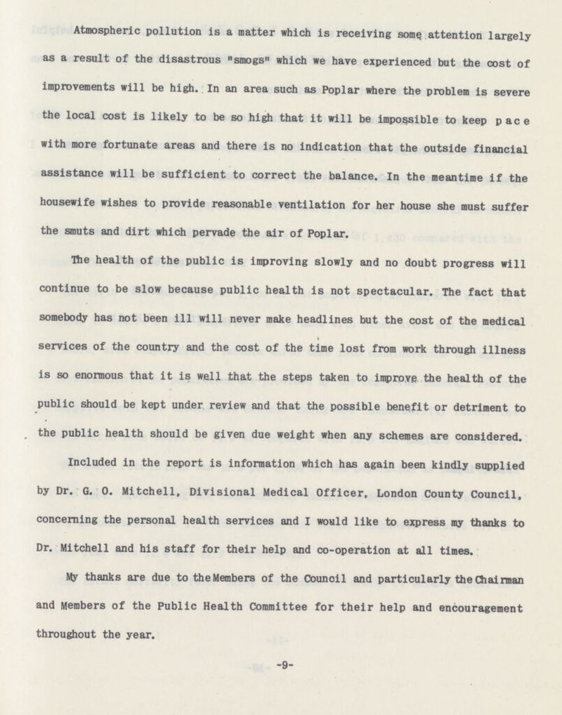 Atmospheric pollution is a matter which is receiving some attention largely as a result of the disastrous smogs which we have experienced but the cost of improvements will be high. In an area such as Poplar where the problem is severe the local cost is likely to be so high that it will be impossible to keep pace with more fortunate areas and there is no indication that the outside financial assistance will be sufficient to correct the balance. In the meantime if the housewife wishes to provide reasonable ventilation for her house she must suffer the smuts and dirt which pervade the air of Poplar. The health of the public is improving slowly and no doubt progress will continue to be slow because public health is not spectacular. The fact that somebody has not been ill will never make headlines but the cost of the medical services of the country and the cost of the time lost from work through illness is so enormous that it is well that the steps taken to improve the health of the public should be kept under review and that the possible benefit or detriment to the public health should be given due weight when any schemes are considered. Included in the report is information which has again been kindly supplied by Dr. G. 0. Mitchell, Divisional Medical Officer, London County Council, concerning the personal health services and I would like to express my thanks to Dr. Mitchell and his staff for their help and co-operation at all times. My thanks are due to theMembers of the Council and particularly the Chairman and Members of the Public Health Committee for their help and encouragement throughout the year. -9-