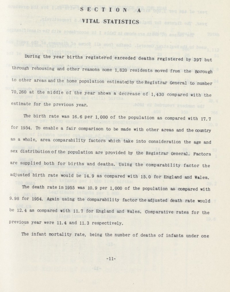 SECTION A VITAL STATISTICS During the year births registered exceeded deaths registered by 397 but \ through rehousing and other reasons some 1,820 residents moved from the Borough to other areas and the home population estimated by the Registrar General to number 70,260 at the middle of the year shows a decrease of 1,430 compared with the estimate for the previous year. The birth rate was 16.6 per 1,000 of the population as compared with 17.7 for 1954. To enable a fair comparison to be made with other areas and the country as a whole, area comparability factors which take into consideration the age and sex distribution of the population are provided by the Registrar General. Factors are supplied both for births and deaths. Using the comparability factor the adjusted birth rate would be 14.9 as compared with 15.0 for England and Wales. The death rate in 1955 was 10.9 per 1,000 of the population as compared with 9.98 for 1954. Again using the comparability factor the adjusted death rate would be 12.4 as compared with 11.7 for England and Wales. Comparative rates for the previous year were 11.4 and 11.3 respectively. The infant mortality rate, being the number of deaths of infants under one -11-