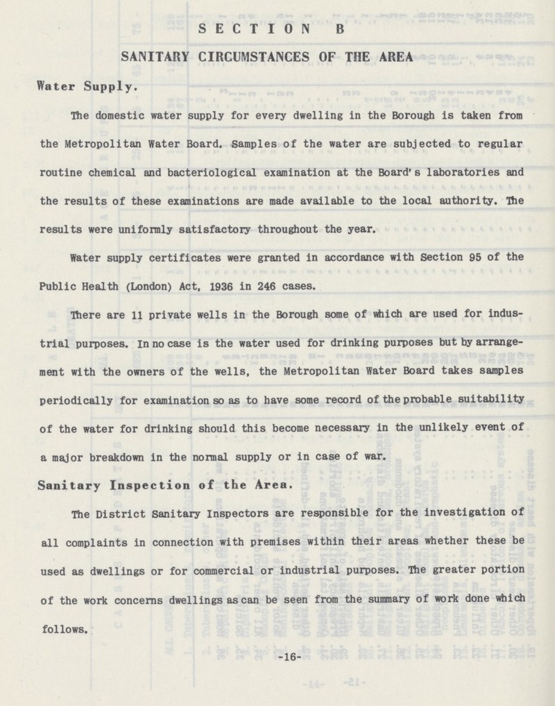 SECTION B SANITARY CIRCUMSTANCES OF THE AREA Water Supply. The domestic water supply for every dwelling in the Borough is taken from the Metropolitan Water Board. Samples of the water are subjected to regular routine chemical and bacteriological examination at the Board's laboratories and the results of these examinations are made available to the local authority. The results were uniformly satisfactory throughout the year. Water supply certificates were granted in accordance with Section 95 of the Public Health (London) Act, 1936 in 246 cases. There are 11 private wells in the Borough some of which are used for indus trial purposes. In no case is the water used for drinking purposes but by arrange ment with the owners of the wells, the Metropolitan Water Board takes samples periodically for examination so as to have some record of the probable suitability of the water for drinking should this become necessary in the unlikely event of a major breakdown in the normal supply or in case of war. Sanitary Inspection of the Area. The District Sanitary Inspectors are responsible for the investigation of all complaints in connection with premises within their areas whether these be used as dwellings or for commercial or industrial purposes. The greater portion of the work concerns dwellings as can be seen from the summary of work done which follows. -16-