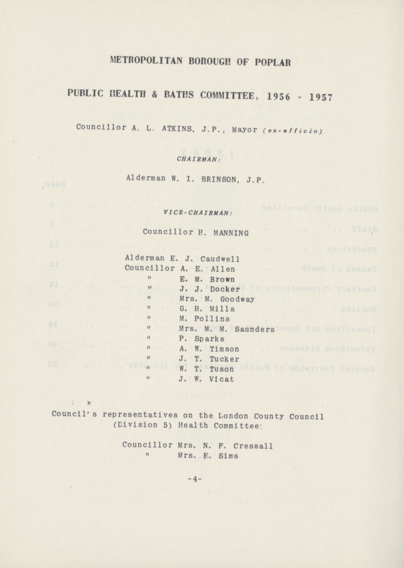 METROPOLITAN BOROUGH OF POPLAR PUBLIC HEALTH & BATHS COMMITTEE, 1956 - 1957 Councillor A. L. ATKINS, J.P., Mayor (ex-efficio) CHAIRMAN: Alderman W. I. BRINSON, J.P. VICE-CHAIRMAN: Councillor H. MANNING Alderman E. J. Caudwell Councillor A. E. Allen E. M. Brown J. J. Docker Mrs. M. Goodway G. H. Mills M. Pollins Mrs. M. M. Saunders P. Sparks A. W. Timson J. T. Tucker W. T. Tuson J. W. Vicat Council' s representatives on the London County Council (Division 5) Health Committee: Councillor Mrs. N. F. Cressall Mrs. E. Sims -4-