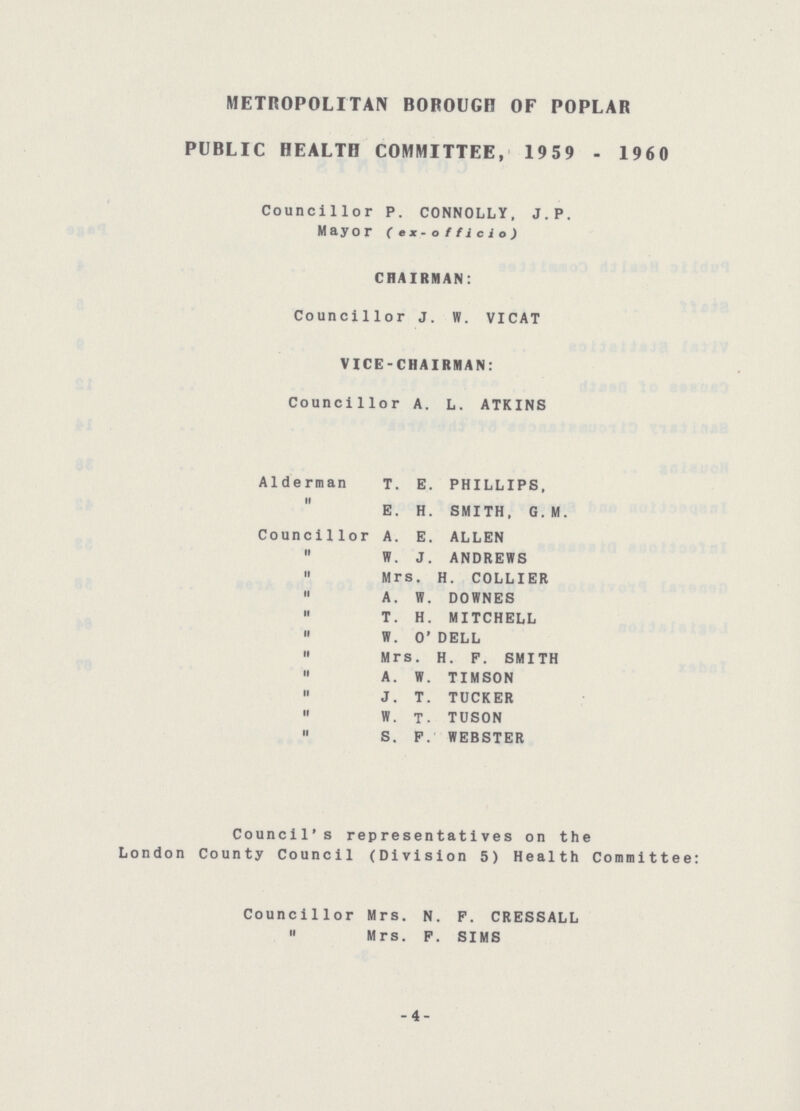 METROPOLITAN BOROUGH OF POPLAR PUBLIC HEALTH COMMITTEE, 1959 - 1960 Councillor P. CONNOLLY, J.P. Mayor (ex- officio) CHAIRMAN: Councillor J. W. VICAT VICE-CHAIRMAN: Councillor A. L. ATKINS Alderman T. E. PHILLIPS, E. H. SMITH, G.M. Councillor A. E. ALLEN W. J. ANDREWS Mrs. H. COLLIER A. W. DOWNES T. H. MITCHELL W. O' DELL Mrs. H. P. SMITH A.W. TIMSON J. T. TUCKER W. T. TUSON S. F. WEBSTER Council's representatives on the London County Council (Division 5) Health Committee: Councillor Mrs. N. P. CRESSALL ,, Mrs. P. SIMS -4-