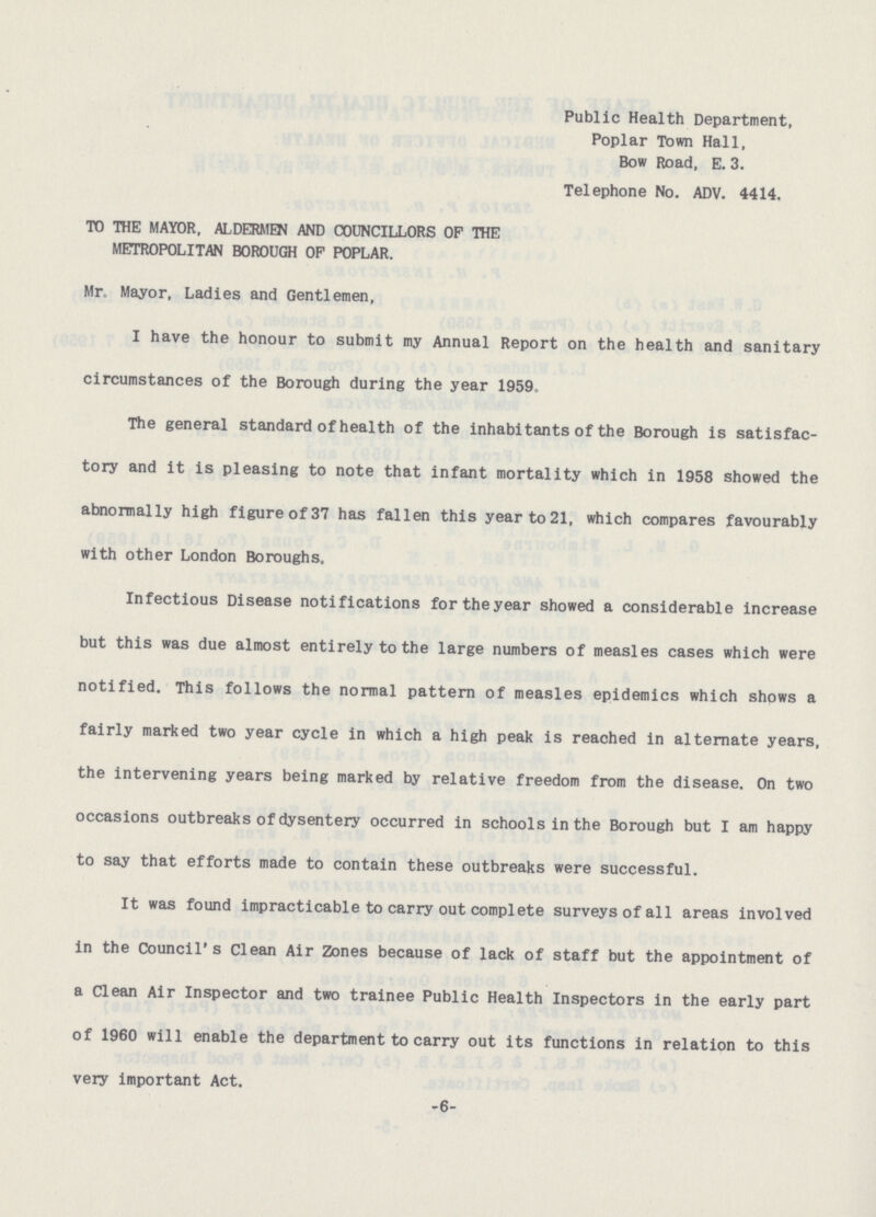 Public Health Department, Poplar Town Hall, Bow Road, E. 3. Telephone No. ADV. 4414. TO THE MAYOR, ALDERMEN AND COUNCILLORS OP THE METROPOLITAN BOROUGH OF POPLAR. Mr. Mayor, Ladies and Gentlemen, I have the honour to submit my Annual Report on the health and sanitary circumstances of the Borough during the year 1959, The general standard of health of the inhabitants of the Borough is satisfac tory and it is pleasing to note that infant mortality which in 1958 showed the abnormally high figure of 37 has fallen this year to 21, which compares favourably with other London Boroughs. Infectious Disease notifications for the year showed a considerable increase but this was due almost entirely to the large numbers of measles cases which were notified. This follows the normal pattern of measles epidemics which shows a fairly marked two year cycle in which a high peak is reached in alternate years, the intervening years being marked by relative freedom from the disease. On two occasions outbreaks of dysentery occurred in schools in the Borough but I am happy to say that efforts made to contain these outbreaks were successful. It was found impracticable to carry out complete surveys of all areas involved in the Council's Clean Air Zones because of lack of staff but the appointment of a Clean Air Inspector and two trainee Public Health Inspectors in the early part of 1960 will enable the department to carry out its functions in relation to this very important Act. -6-