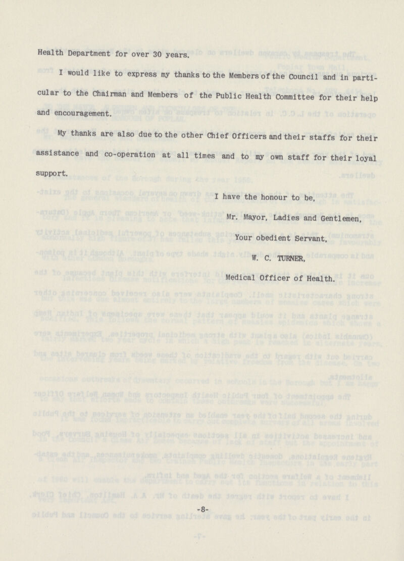 Health Department for over 30 years. I would like to express my thanks to the Members of the Council and in parti cular to the Chairman and Members of the Public Health Committee for their help and encouragement. My thanks are also due to the other Chief Officers and their staffs for their assistance and co-operation at all times and to my own staff for their loyal support. I have the honour to be, Mr. Mayor, Ladies and Gentlemen, Your obedient Servant, W. C. TURNER, Medical Officer of Health. -8-