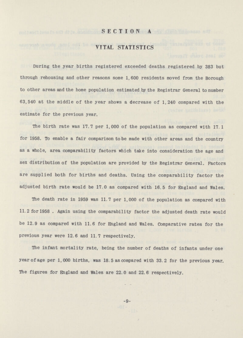 SECTION A VITAL STATISTICS During the year births registered exceeded deaths registered by 383 but through rehousing and other reasons some 1,600 residents moved from the Borough to other areas and the home population estimated by the Registrar General to number 63,540 at the middle of the year shows a decrease of 1,240 compared with the estimate for the previous year. The birth rate was 17.7 per 1,000 of the population as compared with 17.1 for 1958. To enable a fair comparison to be made with other areas and the country as a whole, area comparability factors which take into consideration the age and sex distribution of the population are provided by the Registrar General. Factors are supplied both for births and deaths. Using the comparability factor the adjusted birth rate would be 17.0 as compared with 16.5 for England and Wales. The death rate in 1959 was 11.7 per 1,000 of the population as compared with 11.2 for 1958 . Again using the comparability factor the adjusted death rate would be 12.9 as compared with 11.6 for England and Wales. Comparative rates for the previous year were 12.6 and 11.7 respectively. The infant mortality rate, being the number of deaths of infants under one year of age per 1,000 births, was 18.5 as compared with 33.2 for the previous year. The figures for England and Wales are 22.0 and 22.6 respectively. -9-