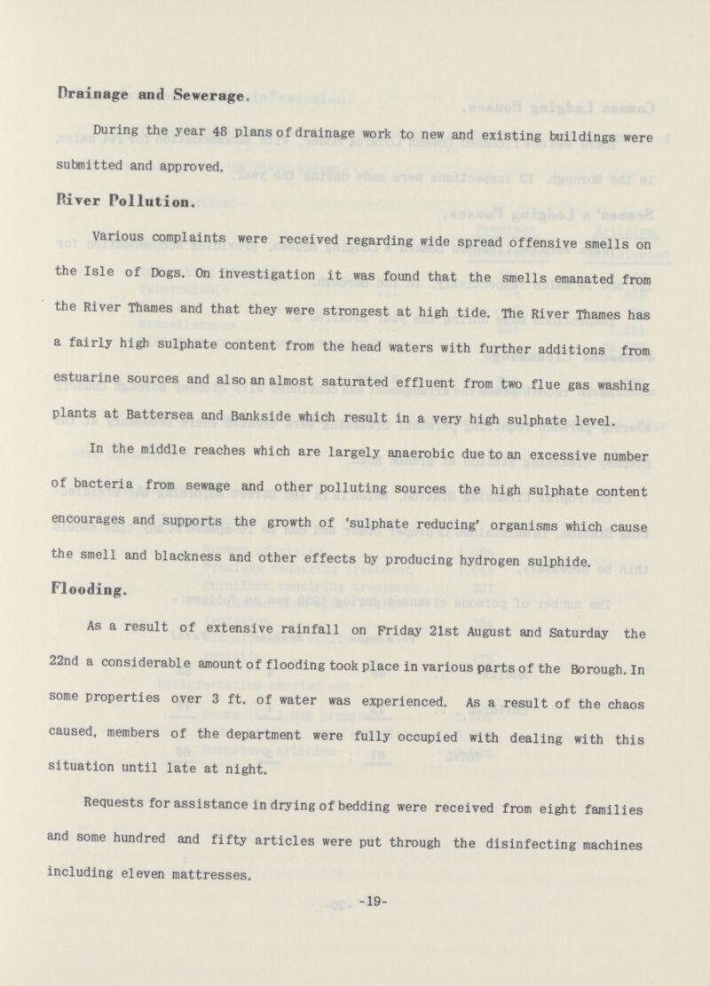 Drainage and Sewerage. During the year 48 plans of drainage work to new and existing buildings were submitted and approved. River Pollution. Various complaints were received regarding wide spread offensive smells on the Isle of Dogs. On investigation it was found that the smells emanated from the River Thames and that they were strongest at high tide. The River Thames has a fairly high sulphate content from the head waters with further additions from estuarine sources and also an almost saturated effluent from two flue gas washing plants at Battersea and Bankside which result in a very high sulphate level. In the middle reaches which are largely anaerobic due to an excessive number of bacteria from sewage and other polluting sources the high sulphate content encourages and supports the growth of 'sulphate reducing' organisms which cause the smell and blackness and other effects by producing hydrogen sulphide. Flooding. As a result of extensive rainfall on Friday 21st August and Saturday the 22nd a considerable amount of flooding took place in various parts of the Borough. In some properties over 3 ft. of water was experienced. As a result of the chaos caused, members of the department were fully occupied with dealing with this situation until late at night. Requests for assistance in drying of bedding were received from eight families and some hundred and fifty articles were put through the disinfecting machines including eleven mattresses. -19-