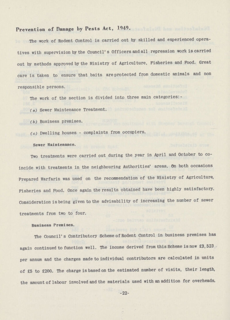 Prevention of Damage by Pests Act, 1949. The work of Rodent Control is carried out by skilled and experienced opera tives with supervision by the Council's Officers and all repression work is carried out by methods approved by the Ministry of Agriculture, Fisheries and Pood. Great care is taken to ensure that baits are protected from domestic animals and non responsible persons. The work of the section is divided into three main categories:- (a) Sewer Maintenance Treatment. (b) Business premises. (c) Dwelling houses - complaints from occupiers. Sewer Maintenance. Two treatments were carried out during the year in April and October to co incide with treatments in the neighbouring Authorities' areas. On both occasions Prepared Warfarin was used on the recommendation of the Ministry of Agriculture, Fisheries and Pood. Once again the results obtained have been highly satisfactory. Consideration is being given to the advisability of increasing the number of sewer treatments from two to four. Business Premises. The Council's Contributory Scheme of Rodent Control in business premises has again continued to function well. The income derived from this Scheme is now £3,523 per annum and the charges made to individual contributors are calculated in units of £5 to £200. The charge is based on the estimated number of visits, their length, the amount of labour involved and the materials used with an addition for overheads. -22-