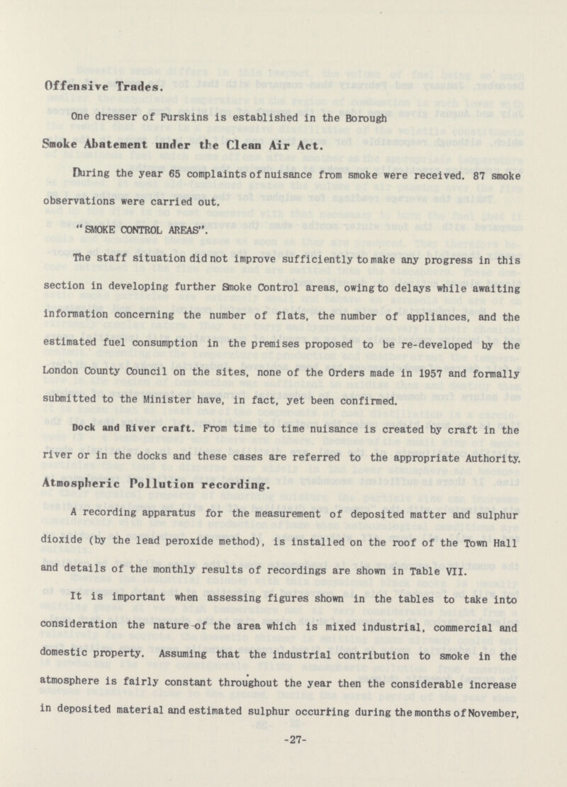 Offensive Trades. One dresser of Furskins is established in the Borough Smoke Abatement under the Clean Air Act. During the year 65 complaints of nuisance from smoke were received. 87 smoke observations were carried out. SMOKE CONTROL AREAS. The staff situation did not improve sufficiently to make any progress in this section in developing further Smoke Control areas, owing to delays while awaiting information concerning the number of flats, the number of appliances, and the estimated fuel consumption in the premises proposed to be re-developed by the London County Council on the sites, none of the Orders made in 1957 and formally submitted to the Minister have, in fact, yet been confirmed. Dock and River craft. Prom time to time nuisance is created by craft in the river or in the docks and these cases are referred to the appropriate Authority. Atmospheric Pollution recording. A recording apparatus for the measurement of deposited matter and sulphur dioxide (by the lead peroxide method), is installed on the roof of the Town Hall and details of the monthly results of recordings are shown in Table VII. It is important when assessing figures shown in the tables to take into consideration the nature-of the area which is mixed industrial, commercial and domestic property. Assuming that the industrial contribution to smoke in the atmosphere is fairly constant throughout the year then the considerable increase in deposited material and estimated sulphur occurting during the months of November, -27-