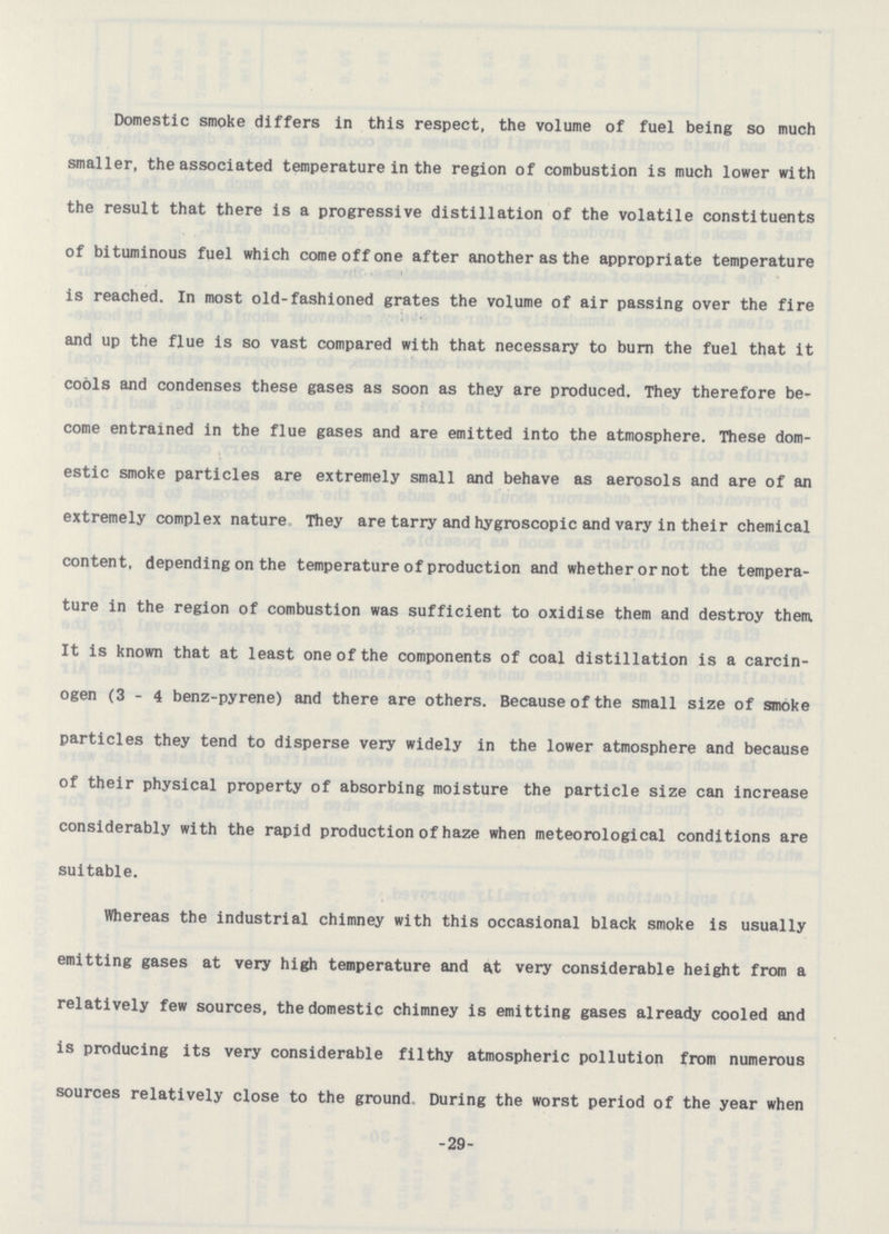 Domestic smoke differs in this respect, the volume of fuel being so much smaller, the associated temperature in the region of combustion is much lower with the result that there is a progressive distillation of the volatile constituents of bituminous fuel which come off one after another as the appropriate temperature is reached. In most old-fashioned grates the volume of air passing over the fire and up the flue is so vast compared with that necessary to burn the fuel that it cools and condenses these gases as soon as they are produced. They therefore be come entrained in the flue gases and are emitted into the atmosphere. These dom estic smoke particles are extremely small and behave as aerosols and are of an extremely complex nature They are tarry and hygroscopic and vary in their chemical content, depending on the temperature of production and whether or not the tempera ture in the region of combustion was sufficient to oxidise them and destroy them It is known that at least one of the components of coal distillation is a carcin ogen (3-4 benz-pyrene) and there are others. Because of the small size of smoke particles they tend to disperse very widely in the lower atmosphere and because of their physical property of absorbing moisture the particle size can increase considerably with the rapid production of haze when meteorological conditions are suitable. Whereas the industrial chimney with this occasional black smoke is usually emitting gases at very high temperature and at very considerable height from a relatively few sources, the domestic chimney is emitting gases already cooled and is producing its very considerable filthy atmospheric pollution from numerous sources relatively close to the ground During the worst period of the year when -29-