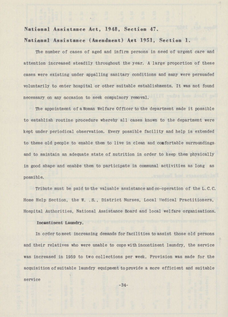 National Assistance Act, 1948, Section 47. National Assistance (Amendment) Act 1951, Section 1. The number of cases of aged and infirm persons in need of urgent care and attention increased steadily throughout the year. A large proportion of these cases were existing under appalling sanitary conditions and many were persuaded voluntarily to enter hospital or other suitable establishments. It was not found necessary on any occasion to seek compulsory removal. The appointment of a Woman Welfare Officer to the department made it possible to establish routine procedure whereby all cases known to the department were kept under periodical observation. Every possible facility and help is extended to these old people to enable them to live in clean and confortable surroundings and to maintain an adequate state of nutrition in order to keep them physically in good shape and enable them to participate in communal activities as long as possible. Tribute must be paid to the valuable assistance and co-operation of the L.C.C. Home Help Section, the W. .S., District Nurses, Local Medical Practitioners, Hospital Authorities, National Assistance Board and local welfare organisations. Incontinent Laundry. In order to meet increasing demands for facilities to assist those old persons and their relatives who were unable to cope with incontinent laundry, the service was increased in 1959 to two collections per week. Provision was made for the acquisition of suitable laundry equipment to provide a more efficient and suitable service -34-