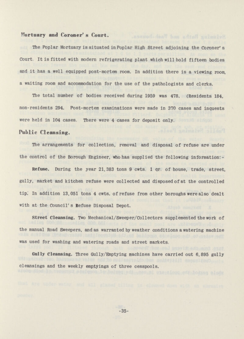 Mortuary and Coroner's Court. The Poplar Mortuary is situated in Poplar High Street adjoining the Coroner's Court It is fitted with modern refrigerating plant which will hold fifteen bodies and it has a well equipped post-mortem room. In addition there is a viewing room, a waiting room and accommodation for the use of the pathologists and clerks. The total number of bodies received during 1959 was 478. (Residents 184, non-residents 294. Post-mortem examinations were made in 370 cases and inquests were held in 104 cases There were 4 cases for deposit only Public Cleansing. The arrangements for collection, removal and disposal of refuse are under the control of the Borough Engineer, who has supplied the following information: Refuse. During the year 21,383 tons 9 cwts 1 qr of house, trade, street, gully, market and kitchen refuse were collected and disposed of at the controlled tip. In addition 13,051 tons 4 cwts. of refuse from other boroughs were also dealt with at the Council's Refuse Disposal Depot. Street Cleansing. Two Mechanical/Sweeper/Collectors supplemented the work of the manual Road Sweepers, and as warranted by weather conditions a watering machine was used for washing and watering roads and street markets Gully Cleansing. Three Gully/Enptying machines have carried out 6,895 gully cleansings and the weekly emptyings of three cesspools. -35-
