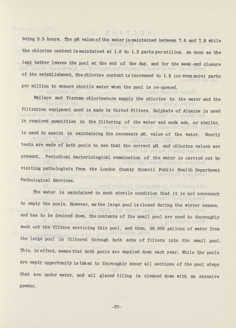 being 3.5 hours. The pH value of the water is maintained between 7.6 and 7.8 while the chlorine content is maintained at 1.0 to 1.2 parts per million. As soon as the last bather leaves the pool at the end of the day, and for the week-end closure of the establishment, the chlorine content is increased to 1.5 (or even more) parts per million to ensure sterile water when the pool is re-opened. Wallace and Tiernam chlorinators supply the chlorine to the water and the filtration equipment used is made by United Filters. Sulphate of Alumina is used in required quantities in the filtering of the water and soda ash, or similar, is used to assist in maintaining the necessary pH. value of the water. Hourly tests are made of both pools to see that the correct pH. and chlorine values are present. Periodical bacteriological examination of the water is carried out by visiting pathologists from the London County Council Public Health Department Pathological Services. The water is maintained in such sterile condition that it is not necessary to empty the pools. However, as the large pool is closed during the winter season, and has to be drained down, the contents of the small pool are used to thoroughly wash out the filters servicing this pool, and then, 50,000 gallons of water from the large pool is filtered through both sets of filters into the small pool. This, in effect, means that both pools are emptied down each year. While the pools are empty opportunity is taken to thoroughly scour all sections of the pool steps that are under water, and all glazed tiling is cleaned down with an abrasive powder. -37-