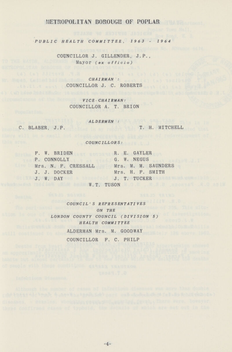 METROPOLITAN BOROUGH OF POPLAR PUBLIC HEALTH COMMITTEE, 1963-1964 CODNCILLOR J. GILLENDER, J.P., Mayor (ex officio) CHAIRMAN: COUNCILLOR J. C. ROBERTS VICE CHAIRMAN: COUNCILLOR A. T. BRION ALDERMEN: C. BLABER, J. P. T. H. MITCHELL COUNCILLORS: F. W. BRIDEN R. E. GAYLER P. CONNOLLY G. W. NEGUS Mrs. N. F. CRESSALL Mrs. M. M. SAUNDERS J. J. DOCKER Mrs. H. F. SMITH J. W. DAY J. T. TUCKER W.T. TUSON COUNCIL'S REPRESENTATIVES ON THE LONDON COUNTY COUNCIL (DIVISION 5) HEALTH COMMITTEE ALDERMAN Mrs. M. GOODWAY COUNCILLOR F. C. PHILP -4-