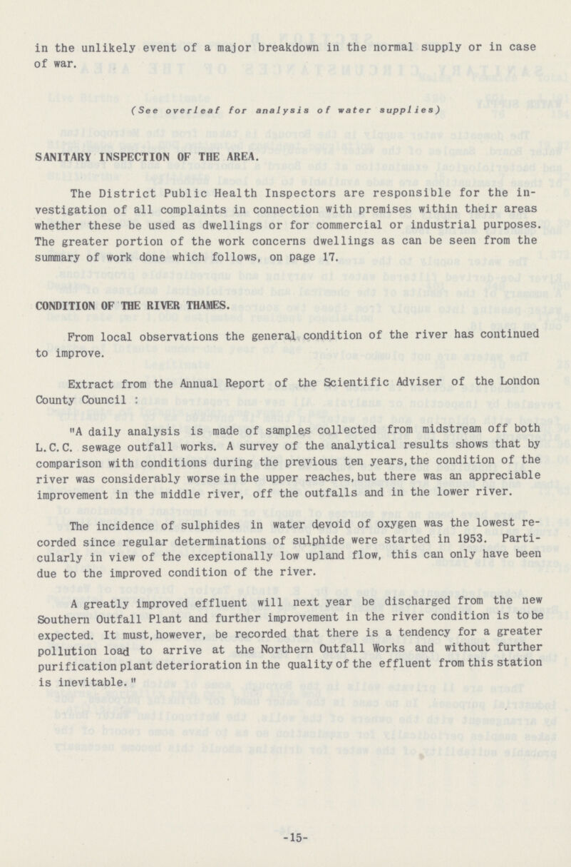 in the unlikely event of a major breakdown in the normal supply or in case of war. (See overleaf for analysis of water supplies) SANITARY INSPECTION OF THE AREA. The District Public Health Inspectors are responsible for the in vestigation of all complaints in connection with premises within their areas whether these be used as dwellings or for commercial or industrial purposes. The greater portion of the work concerns dwellings as can be seen from the summary of work done which follows, on page 17. CONDITION OF THE RIVER THAMES. From local observations the general condition of the river has continued to improve. Extract from the Annual Report of the Scientific Adviser of the London County Council: A daily analysis is made of samples collected from midstream off both L.C.C. sewage outfall works. A survey of the analytical results shows that by comparison with conditions during the previous ten years, the condition of the river was considerably worse in the upper reaches, but there was an appreciable improvement in the middle river, off the outfalls and in the lower river. The incidence of sulphides in water devoid of oxygen was the lowest re corded since regular determinations of sulphide were started in 1953. Parti cularly in view of the exceptionally low upland flow, this can only have been due to the improved condition of the river. A greatly improved effluent will next year be discharged from the new Southern Outfall Plant and further improvement in the river condition is to be expected. It must, however, be recorded that there is a tendency for a greater pollution load to arrive at the Northern Outfall Works and without further purification plant deterioration in the quality of the effluent from this station is inevitable. -15-