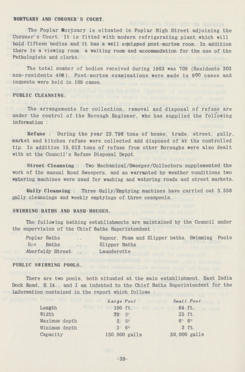 MORTUARY AND CORONER'S COURT. The Poplar Mortuary is situated in Poplar High Street adjoining the Coroner's Court. It is fitted with modern refrigerating plant which will hold fifteen bodies and it has a well equipped post-mortem room. In addition there is a viewing room a waiting room and accommodation for the use of the Pathologists and clerks. The total number of bodies received during 1963 was 709 (Residents 303 non-residents 406). Post-mortem examinations were made in 600 cases and inquests were held in 109 cases PUBLIC CLEANSING. The arrangements for collection removal and disposal of refuse are under the control of the Borough Engineer, who has supplied the following information : Refuse During the year 23,796 tons of house trade street gully, market and kitchen refuse were collected arid disposed of at the controlled tip In addition 15,013 tons of refuse from other Bdroughs were also dealt with at the Council's Refuse Disposal Depot Street Cleansing Two Mechanical/Sweeper/Collectors supplemented the work of the manual Road Sweepers, and as warranted by weather conditions two watering machines were used for washing and watering roads and street markets. Gaily Cleansing Three Gully/Emptying machines have carried out 5,558 gully cleansings and weekly emptyings of three cesspools. SHIMMING BATHS AND WASH HOUSES. The following bathing establishments are maintained by the Council under the supervision of the Chief Baths Superintendent: Poplar Baths Vapour, Foam and Slipper baths, Swimming Pools Bow Baths Slipper Baths Aberfeldy Street Launderette PUBLIC SWIMMING POOLS. There are two pools both situated at the main establishment. East India Dock Road, E 14 and I am indebted to the Chief Baths Superintendent for the information contained in the report which follows Large Pool Small Pool Length 100 ft. 64 ft. Width 39 6„ 25 ft Maximum depth 8 6„ 6 6 Minimum depth 3 6„ 3 ft, Capacity 150,000 galls 50,000 galls 39