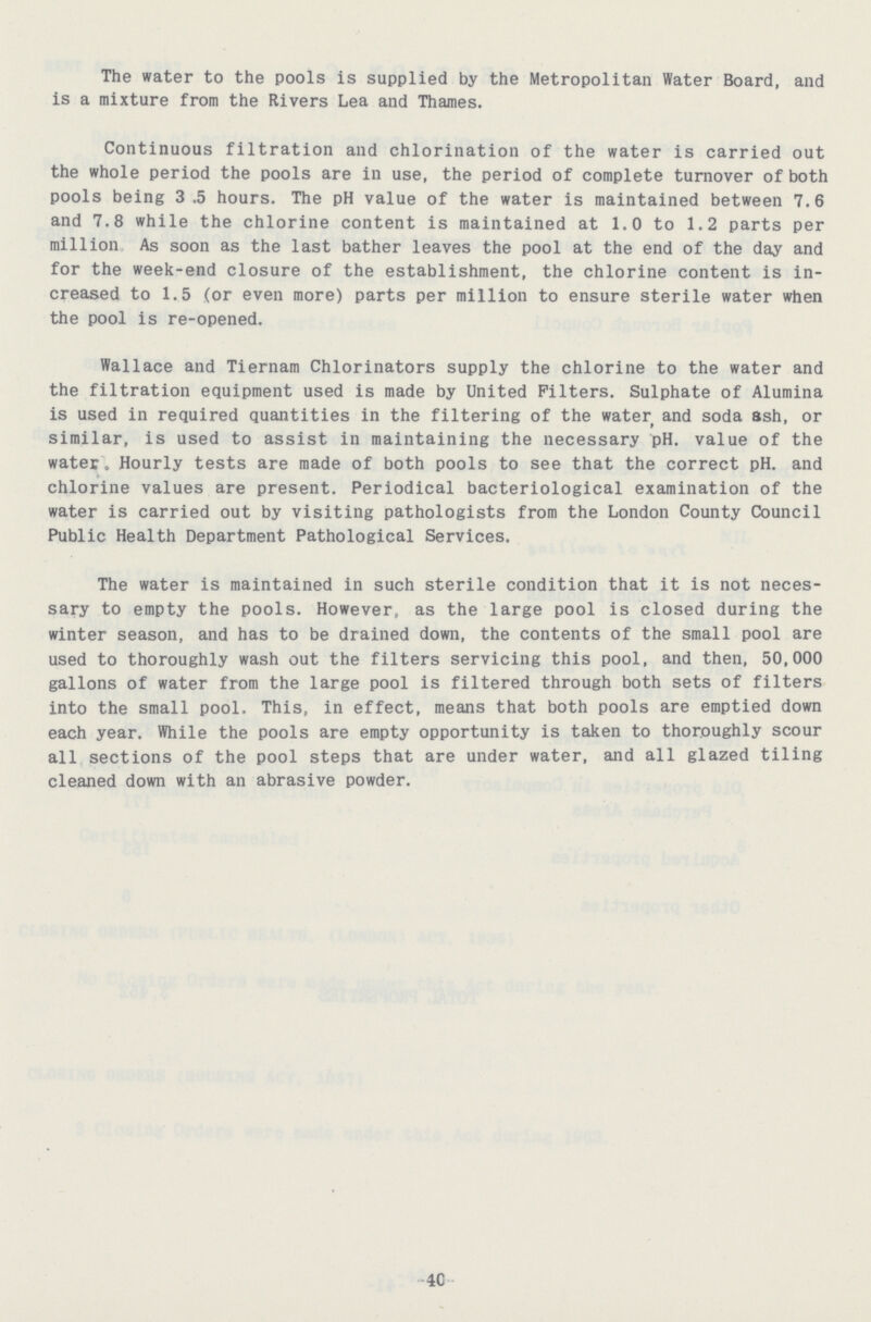 The water to the pools is supplied by the Metropolitan Water Board, and is a mixture from the Rivers Lea and Thames. Continuous filtration and chlorination of the water is carried out the whole period the pools are in use, the period of complete turnover of both pools being 3.5 hours. The pH value of the water is maintained between 7.6 and 7.8 while the chlorine content is maintained at 1.0 to 1.2 parts per million As soon as the last bather leaves the pool at the end of the day and for the week-end closure of the establishment, the chlorine content is in creased to 1.5 (or even more) parts per million to ensure sterile water when the pool is re-opened. Wallace and Tiernam Chlorinators supply the chlorine to the water and the filtration equipment used is made by United Filters. Sulphate of Alumina is used in required quantities in the filtering of the water and soda ash, or similar, is used to assist in maintaining the necessary pH. value of the water. Hourly tests are made of both pools to see that the correct pH. and chlorine values are present. Periodical bacteriological examination of the water is carried out by visiting pathologists from the London County Council Public Health Department Pathological Services. The water is maintained in such sterile condition that it is not neces sary to empty the pools. However, as the large pool is closed during the winter season, and has to be drained down, the contents of the small pool are used to thoroughly wash out the filters servicing this pool, and then, 50,000 gallons of water from the large pool is filtered through both sets of filters into the small pool. This, in effect, means that both pools are emptied down each year. While the pools are empty opportunity is taken to thoroughly scour all sections of the pool steps that are under water, and all glazed tiling cleaned down with an abrasive powder. 4C