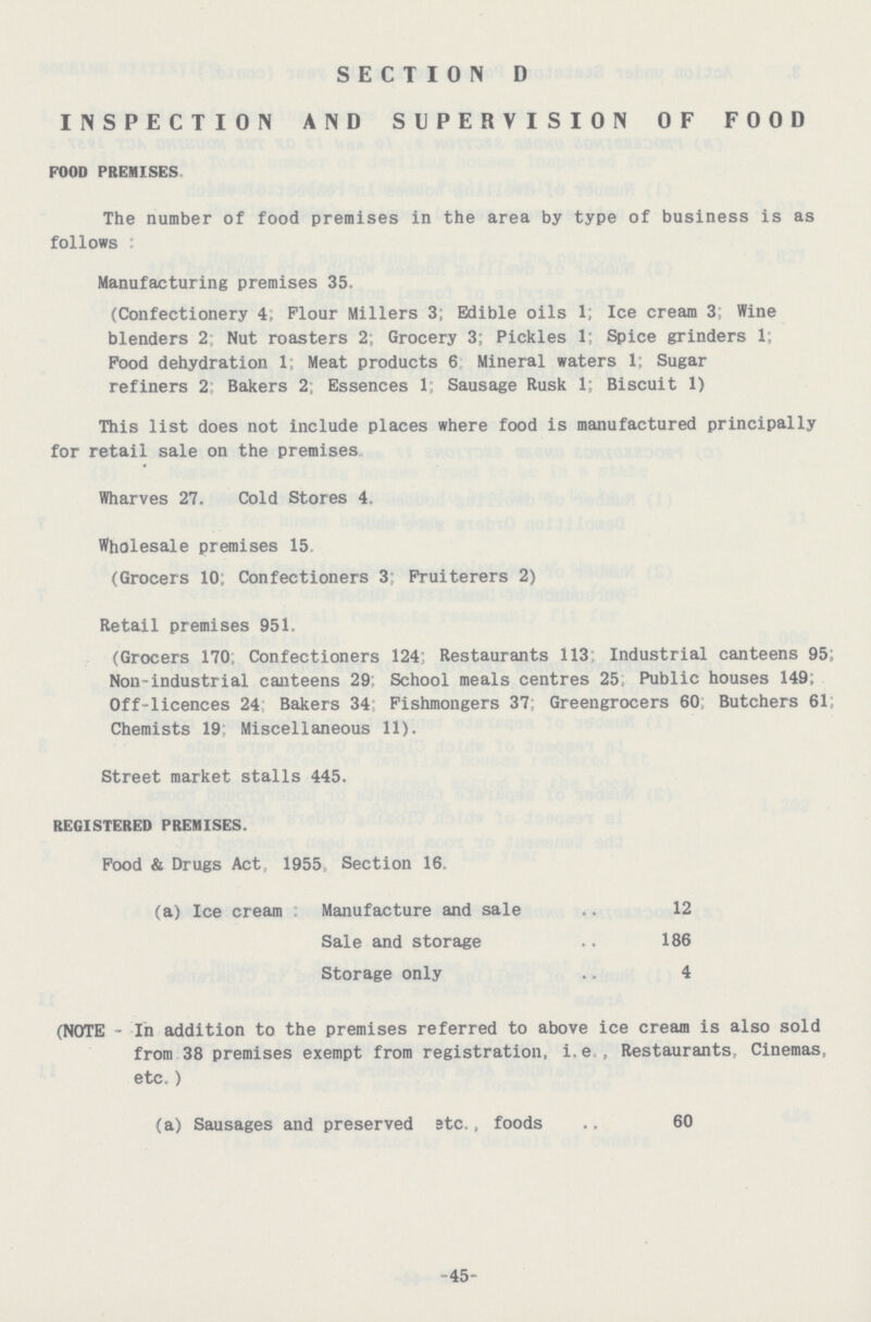 SECTION D INSPECTION AND SUPERVISION OF FOOD FOOD PREMISES The number of food premises in the area by type of business is as follows Manufacturing premises 35. (Confectionery 4, Flour Millers 3; Edible oils 1; Ice cream 3; Wine blenders 2; Nut roasters 2; Grocery 3; Pickles 1; Spice grinders 1; Pood dehydration 1; Meat products 6 Mineral waters 1; Sugar refiners 2: Bakers 2; Essences 1; Sausage Rusk 1; Biscuit 1) This list does not include places where food is manufactured principally for retail sale on the premises Wharves 27. Cold Stores 4. Wholesale premises 15 (Grocers 10; Confectioners 3: Fruiterers 2) Retail premises 951. (Grocers 170 Confectioners 124; Restaurants 113 Industrial canteens 95; Non-industrial canteens 29; School meals centres 25, Public houses 149. Off-licences 24 Bakers 34 Fishmongers 37; Greengrocers 60 Butchers 61; Chemists 19 Miscellaneous 11). Street market stalls 445. REGISTERED PREMISES. Food & Drugs Act, 1955, Section 16, (a) Ice cream Manufacture and sale 12 Sale and storage 186 Storage only 4 (NOTE - In addition to the premises referred to above ice cream is also sold from 38 premises exempt from registration, i.e., Restaurants, Cinemas, etc.) (a) Sausages and preserved etc., foods 60 45