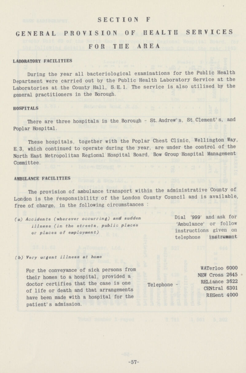 SECTION F GENERAL PROVISION OF HEALTH SERVICES FOR THE AREA LABORATORY FACILITIES During the year all bacteriological examinations for the Public Health Department were carried out by the Public Health Laboratory Service at the Laboratories at the County Hall. S E.1 The service is also utilised by the general practitioners in the Borough There are three hospitals in the Borough - St Andrew’s, St Clement’s, and Poplar Hospital These hospitals together with the Poplar Chest Clinic, Wellington Way, E 3, which continued to operate during the year, are under the control of the North East Metropolitan Regional Hospital Board Bow Group Hospital Management Committee AMBULANCE FACILITIES The provision of ambulance transport within the administrative County of London is the responsibility of the London County Council and is available, free of charge, in the following circumstances (a) Accidents (wherever occurring) and sudden Dial ’999 and ask for illness (in the streets, public places ‘Ambulance’ Or follow or places of employment) instructions given Oil HOSPITALS telephone instruusnt (b) Very urgent illness at home For the conveyance of sick persons from their homes to a hospital, provided a doctor certifies that the case is one of life or death and that arrangements have been made with a hospital for the patient's admission, WATerloo 6000 NEW Cross 2645 Telephone - RELiance 3622 CENtral 6301 REGent 4000 57