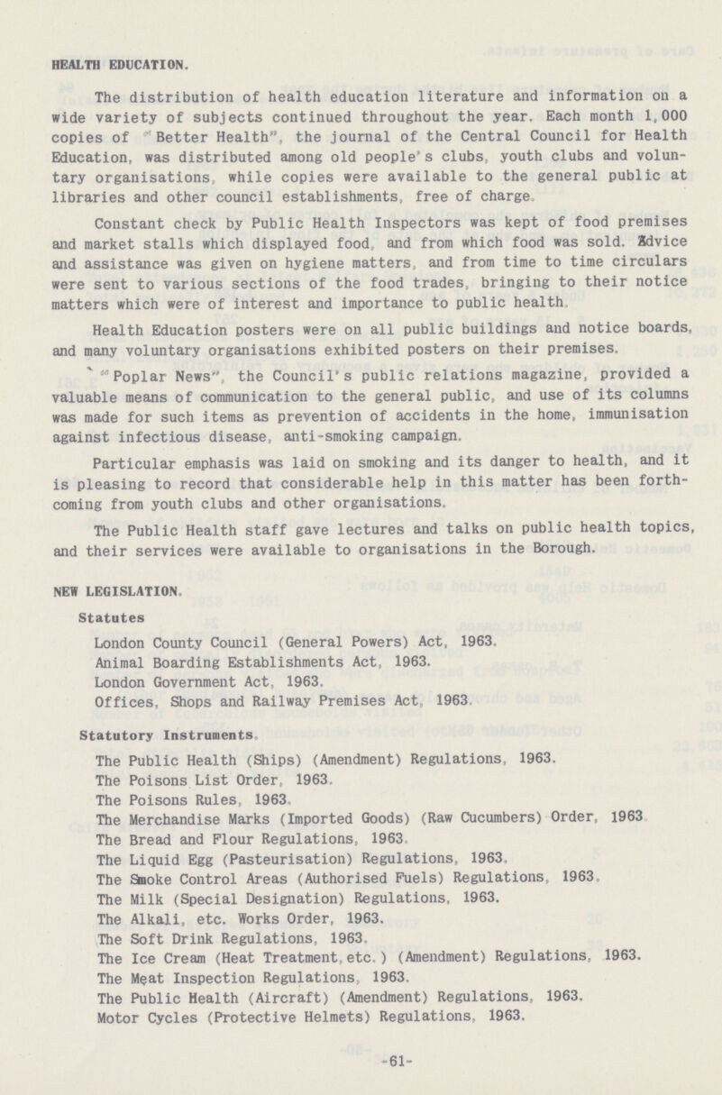 HEALTH EDUCATION. The distribution of health education literature and information on a wide variety of subjects continued throughout the year. Each month 1,000 copies of Better Health, the journal of the Central Council for Health Education, was distributed among old people s clubs, youth clubs and volun tary organisations, while copies were available to the general public at libraries and other council establishments, free of charge. Constant check by Public Health Inspectors was kept of food premises and market stalls which displayed food, and from which food was sold. Zdvice and assistance was given on hygiene matters, and from time to time circulars were sent to various sections of the food trades, bringing to their notice matters which were of interest and importance to public health, Health Education posters were on all public buildings and notice boards, and many voluntary organisations exhibited posters on their premises. “Poplar News”, the Council's public relations magazine, provided a valuable means of communication to the general public, and use of its columns was made for such items as prevention of accidents in the home, immunisation against infectious disease, anti-smoking campaign. Particular emphasis was laid on smoking and its danger to health, and it is pleasing to record that considerable help in this matter has been forth coming from youth clubs and other organisations. The Public Health staff gave lectures and talks on public health topics, and their services were available to organisations in the Borough. NEW LEGISLATION. Statutes London County Council (General Powers) Act, 1963. Animal Boarding Establishments Act, 1963. London Government Act, 1963. Offices, Shops and Railway Premises Act, 1963 Statutory Instruments, The Public Health (Ships) (Amendment) Regulations, 1963. The Poisons List Order, 1963. The Poisons Rules, 1963. The Merchandise Marks (Imported Goods) (Raw Cucumbers) Order, 1963 The Bread and Flour Regulations, 1963 The Liquid Egg (Pasteurisation) Regulations, 1963, The Smoke Control Areas (Authorised Fuels) Regulations, 1963 The Milk (Special Designation) Regulations, 1963. The Alkali, etc. Works Order, 1963. The Soft Drink Regulations, 1963, The Ice Cream (Heat Treatment,etc.) (Amendment) Regulations, 1963. The Meat Inspection Regulations, 1963. The Public Health (Aircraft) (Amendment) Regulations, 1963. Motor Cycles (Protective Helmets) Regulations, 1963. 61