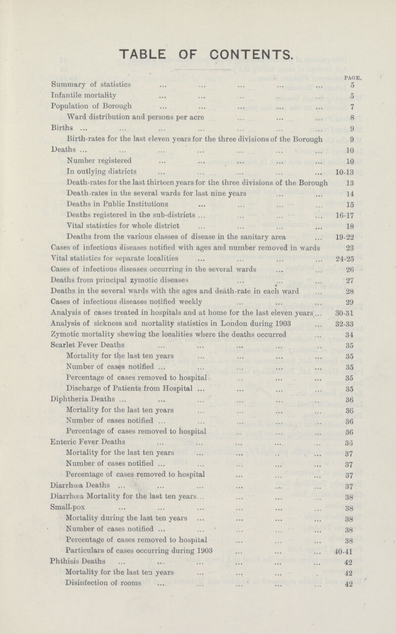 TABLE OF CONTENTS. page. Summary of statistics 5 Infantile mortality 5 Population of Borough . 7 Ward distribution and persons per acre 8 Births 9 Birth-rates for the last eleven years for the three divisions of the Borough 9 Deaths 10 Number registered 10 In outlying districts 10-13 Death-rates for the last thirteen years for the three divisions of the Borough 13 Death-rates in the several wards for last nine years 14 Deaths in Public Institutions 15 Deaths registered in the sub-districts 16-17 Vital statistics for whole district 18 Deaths from the various classes of disease in the sanitary area 19-22 Cases of infectious diseases notified with ages and number removed in wards 23 Vital statistics for separate localities 24-25 Cases of infectious diseases occurring in the several wards 26 Deaths from principal zymotic diseases 27 Deaths in the several wards with the ages and death-rate in each ward 28 Cases of infectious diseases notified weekly 29 Analysis of cases treated in hospitals and at home for the last eleven years 30-31 Analysis of sickness and mortality statistics in London during 1903 32-33 Zymotic mortality shewing the localities where the deaths occurred 34 Scarlet Fever Deaths 35 Mortality for the last ten years . 35 Number of cases notified 35 Percentage of cases removed to hospital 35 Discharge of Patients from Hospital 35 Diphtheria Deaths 36 Mortality for the last ten years 36 Number of cases notified 36 Percentage of cases removed to hospital 36 Enteric Fever Deaths 36 Mortality for the last ten years 37 Number of cases notified 37 Percentage of cases removed to hospital 37 Diarrhœa Deaths 37 Diarrhœa Mortality for the last ten years. 38 Small-pox . 38 Mortality during the last ten years 38 Number of cases notified 38 Percentage of cases removed to hospital 38 Particulars of cases occurring during 1903 . 40-41 Phthisis Deaths 42 Mortality for the last ten years 42 Disinfection of rooms 42