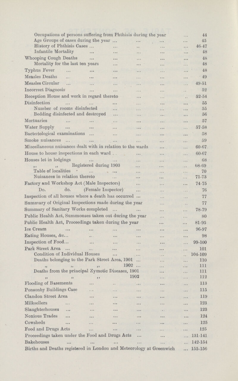 Occupations of persons suffering from Phthisis during the year 44 Age Groups of cases during the year 45 History of Phthisis Cases 46-47 Infantile Mortality 48 Whooping Cough Deaths 48 Mortality for the last ten years 48 Typhus Fever 48 Measles Deaths 49 Measles Circular 49-51 Incorrect Diagnosis 52 Reception House and work in regard thereto 52-54 Disinfection 55 Number of rooms disinfected 55 Bedding disinfected and destroyed 56 Mortuaries 57 Water Supply 57-58 Bacteriological examinations 58 Smoke nuisances 59 Miscellaneous nuisances dealt with in relation to the wards 60-67 House to house inspections in each ward 60-67 Houses let in lodgings 68 ,, „ Registered during 1903 68-69 Table of localities 70 Nuisances in relation thereto 71-73 Factory and Workshop Act (Male Inspectors) 74-75 Do. do. (Female Inspector) 76 Inspection of all houses where a death has occurred 77 Summary of Original Inspections made during the year 77 Summary of Sanitary Works completed 78-79 Public Health Act, Summonses taken out during the year 80 Public Health Act, Proceedings taken during the year 81-95 Ice Cream . 96-97 Eating Houses, &c. 98 Inspection of Food. 99-100 Park Street Area 101 Condition of Individual Houses 104-109 Deaths belonging to the Park Street Area, 1901 110 „ „ „ 1902 1ll Deaths from the principal Zymotic Diseases, 1901 1ll „ „ ,, 1902 112 Flooding of Basements 113 Ponsonby Buildings Case 115 Clandon Street Area 119 Milksellers 123 Slaughterhouses 123 Noxious Trades 124 Cowsheds 125 Food and Drugs Acts 125 Proceedings taken under the Food and Drugs Acts 131-141 Bakehouses 142-154 Births and Deaths registered in London and Meteorology at Greenwich 155-156