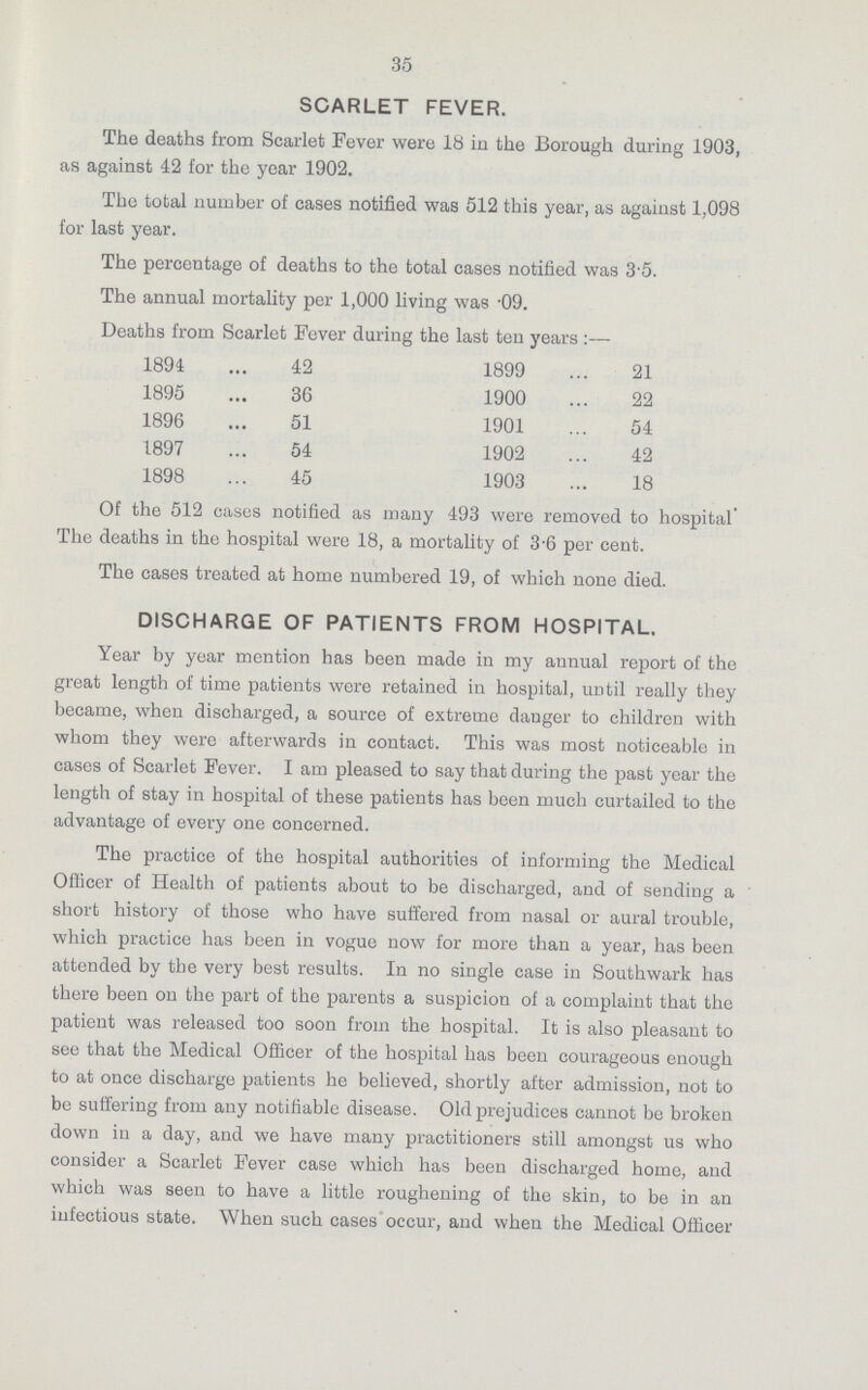 35 SCARLET FEVER. The deaths from Scarlet Fever were lb in the Borough during 1903, as against 42 for the year 1902. The total number of cases notified was 512 this year, as against 1,098 for last year. The percentage of deaths to the total cases notified was 35. The annual mortality per 1,000 living was .09. Deaths from Scarlet Fever during the last ten years:— 1894 42 1899 21 1895 36 1900 22 1896 51 1901 54 1897 54 1902 42 1898 45 1903 18 Of the 512 cases notified as many 493 were removed to hospital' The deaths in the hospital were 18, a mortality of 3-6 per cent. The cases treated at home numbered 19, of which none died. DISCHARGE OF PATIENTS FROM HOSPITAL. Year by year mention has been made in my annual report of the great length of time patients were retained in hospital, until really they became, when discharged, a source of extreme clanger to children with whom they were afterwards in contact. This was most noticeable in cases of Scarlet Fever. I am pleased to say that during the past year the length of stay in hospital of these patients has been much curtailed to the advantage of every one concerned. The practice of the hospital authorities of informing the Medical Officer of Health of patients about to be discharged, and of sending a short history of those who have suffered from nasal or aural trouble, which practice has been in vogue now for more than a year, has been attended by the very best results. In no single case in Southwark has there been on the part of the parents a suspicion of a complaint that the patient was released too soon from the hospital. It is also pleasant to see that the Medical Officer of the hospital has been courageous enough to at once discharge patients he believed, shortly after admission, not to be suffering from any notifiable disease. Old prejudices cannot be broken down in a day, and we have many practitioners still amongst us who consider a Scarlet Fever case which has been discharged home, and which was seen to have a little roughening of the skin, to be in an infectious state. When such cases occur, and when the Medical Officer