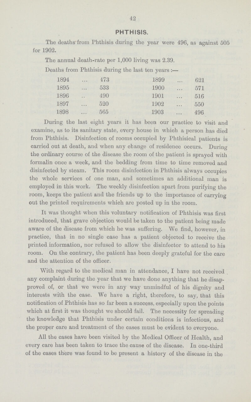 42 PHTHISIS. The deaths from Phthisis during the year were 496, as against 505 for 1902. The annual death-rate per 1,000 living was 2.39. Deaths from Phthisis during the last ten years:— 1894 473 1899 621 1895 533 1900 571 1896 490 1901 516 1897 520 1902 550 1898 565 1903 496 During the last eight years it has been our practice to visit and examine, as to its sanitary state, every house in which a person has died from Phthisis. Disinfection of rooms occupied by Phthisical patients is carried out at death, and when any change of residence occurs. During the ordinary course of the disease the room of the patient is sprayed with formalin once a week, and the bedding from time to time removed and disinfected by steam. This room disinfection in Phthisis always occupies the whole services of one man, and sometimes an additional man is employed in this work. The weekly disinfection apart from purifying the room, keeps the patient and the friends up to the importance of carrying out the printed requirements which are posted up in the room. It was thought when this voluntary notification of Phthisis was first introduced, that grave objection would be taken to the patient being made aware of the disease from which he was suffering. We find, however, in practice, that in no single case has a patient objected to receive the printed information, nor refused to allow the disinfector to attend to his room. On the contrary, the patient has been deeply grateful for the care and the attention of the officer. With regard to the medical man in attendance, I have not received any complaint during the year that we have done anything that he disap proved of, or that we were in any way unmindful of his dignity and interests with the case. We have a right, therefore, to say, that this notification of Phthisis has so far been a success, especially upon the points which at first it was thought we should fail. The necessity for spreading the knowledge that Phthisis under certain conditions is infectious, and the proper care and treatment of the cases must be evident to everyone. All the cases have been visited by the Medical Officer of Health, and every care has been taken to trace the cause of the disease. In one-third of the cases there was found to be present a history of the disease in the