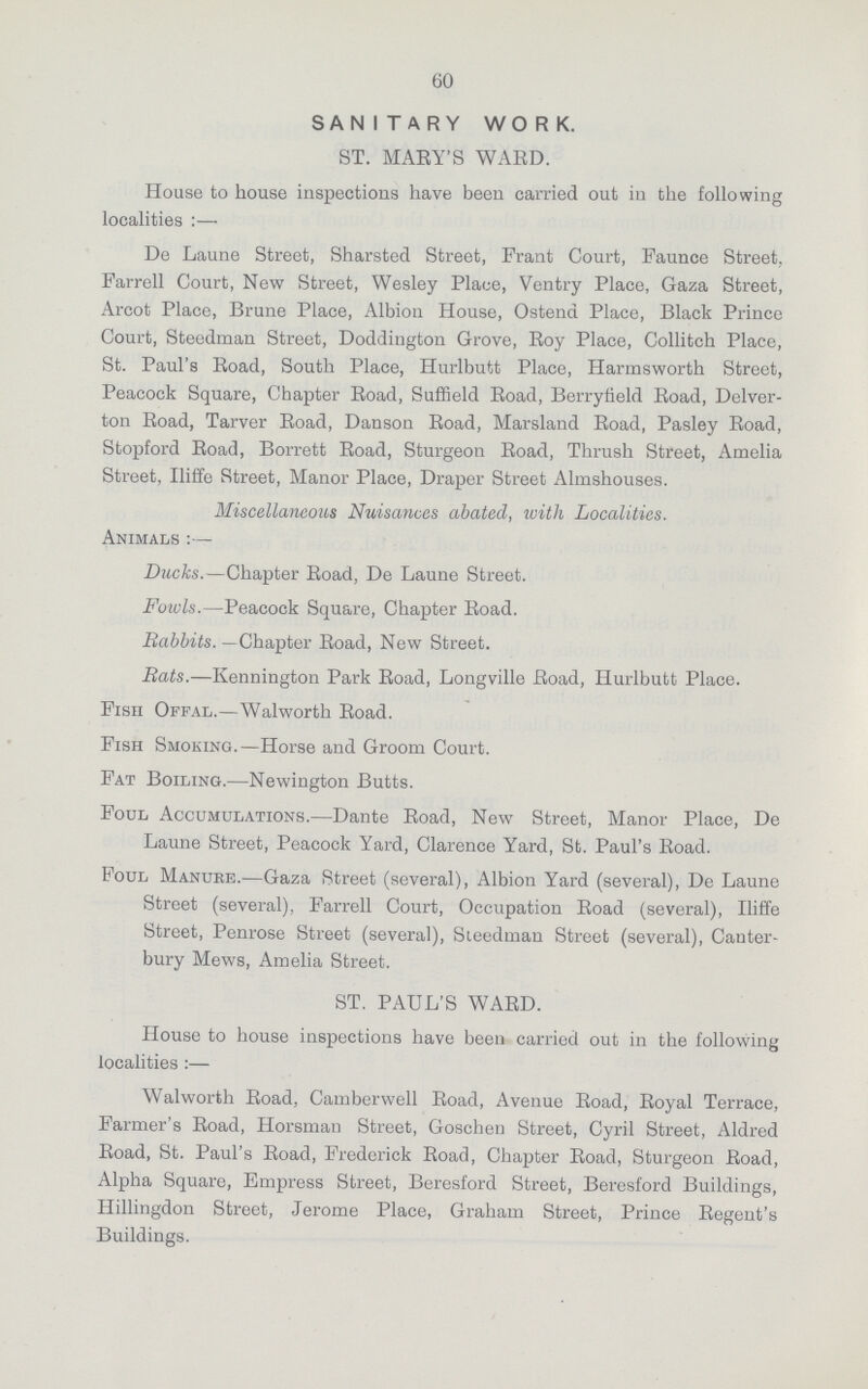 60 SANITARY WORK. ST. MARY'S WARD. House to house inspections have been carried out in the following localities:— De Laune Street, Sharsted Street, Frant Court, Faunce Street. Farrell Court, New Street, Wesley Place, Ventry Place, Gaza Street, Arcot Place, Brune Place, Albion House, Ostend Place, Black Prince Court, Steedman Street, Doddington Grove, Roy Place, Collitch Place, St. Paul's Road, South Place, Hurlbutt Place, Harmsworth Street, Peacock Square, Chapter Road, Suffield Road, Berryfield Road, Delver ton Road, Tarver Road, Danson Road, Marsland Road, Pasley Road, Stopford Road, Borrett Road, Sturgeon Road, Thrush Street, Amelia Street, Iliffe Street, Manor Place, Draper Street Almshouses. Miscellaneous Nuisances abated, with Localities. Animals:— Ducks.—Chapter Road, De Laune Street. Fowls.—Peacock Square, Chapter Road. Babbits. —Chapter Road, New Street. Bats.—Kennington Park Road, Longville Road, Hurlbutt Place. Fisii Offal.—Walworth Road. Fish Smoking.—Horse and Groom Court. Fat Boiling.—Newington Butts. Foul Accumulations.—Dante Road, New Street, Manor Place, De Laune Street, Peacock Yard, Clarence Yard, St. Paul's Road. Foul Manure.—Gaza Street (several), Albion Yard (several), De Laune Street (several), Farrell Court, Occupation Road (several), Iliffe Street, Penrose Street (several), Steedman Street (several), Canter bury Mews, Amelia Street. ST. PAUL'S WARD. House to house inspections have been carried out in the following localities:— Walworth Road, Camberwell Road, Avenue Road, Royal Terrace, Farmer's Road, Horsman Street, Goschen Street, Cyril Street, Aldred Road, St. Paul's Road, Frederick Road, Chapter Road, Sturgeon Road, Alpha Square, Empress Street, Beresford Street, Beresford Buildings, Hillingdon Street, Jerome Place, Graham Street, Prince Regent's Buildings.
