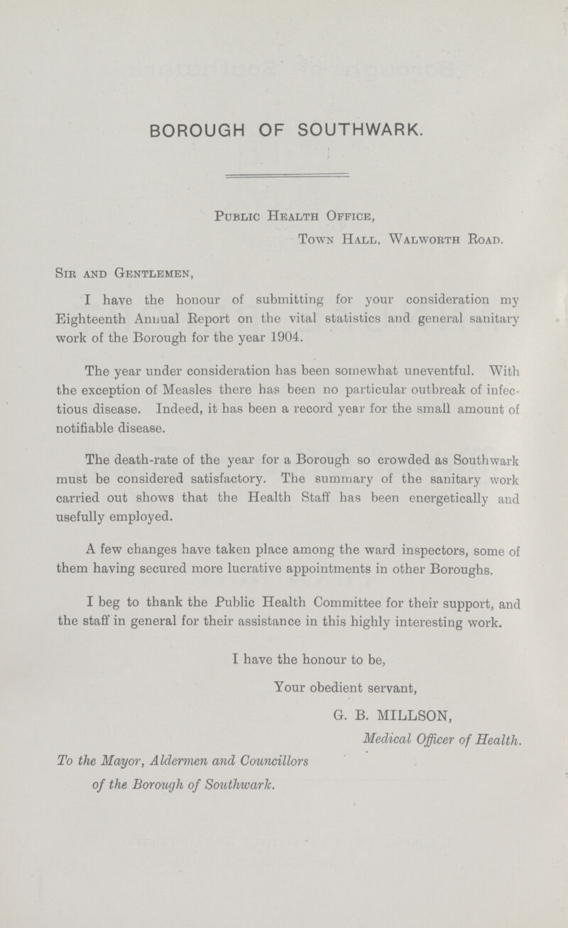 BOROUGH OF SOUTHWARK. Public Health Office, Town Hall, Walworth Road. Sir and Gentlemen, I have the honour of submitting for your consideration my Eighteenth Annual Report on the vital statistics and general sanitary work of the Borough for the year 1904. The year under consideration has been somewhat uneventful. With the exception of Measles there has been no particular outbreak of infec tious disease. Indeed, it has been a record year for the small amount of notifiable disease. The death-rate of the year for a Borough so crowded as Southwark must be considered satisfactory. The summary of the sanitary work carried out shows that the Health Staff has been energetically and usefully employed. A few changes have taken place among the ward inspectors, some of them having secured more lucrative appointments in other Boroughs. I beg to thank the Public Health Committee for their support, and the staff in general for their assistance in this highly interesting work. I have the honour to be, Your obedient servant, G. B. MILLSON, Medical Officer of Health. To the Mayor, Aldermen and Councillors of the Borough of Southwark.