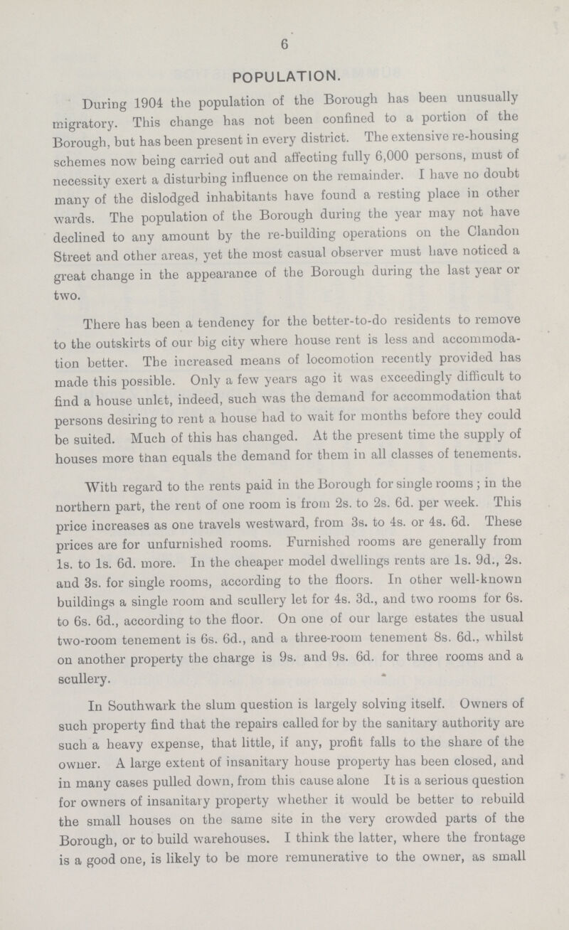 6 POPULATION. During 1904 the population of the Borough has been unusually migratory. This change has not been confined to a portion of the Borough, but has been present in every district. The extensive re-housing schemes now being carried out and affecting fully 6,000 persons, must of necessity exert a disturbing influence on the remainder. I have no doubt many of the dislodged inhabitants have found a resting place in other wards. The population of the Borough during the year may not have declined to any amount by the re-building operations on the Clandon Street and other areas, yet the most casual observer must have noticed a great change in the appearance of the Borough during the last year or two. There has been a tendency for the better-to-do residents to remove to the outskirts of our big city where house rent is less and accommoda tion better. The increased means of locomotion recently provided has made this possible. Only a few years ago it was exceedingly difficult to find a house unlet, indeed, such was the demand for accommodation that persons desiring to rent a house had to wait for months before they could be suited. Much of this has changed. At the present time the supply of houses more than equals the demand for them in all classes of tenements. With regard to the rents paid in the Borough for single rooms; in the northern part, the rent of one room is from 2s. to 2s. 6d. per week. This price increases as one travels westward, from 3s. to 4s. or 4s. 6d. These prices are for unfurnished rooms. Furnished rooms are generally from 1s. to 1s. 6d. more. In the cheaper model dwellings rents are 1s. 9d., 2s. and 3s. for single rooms, according to the floors. In other well-known buildings a single room and scullery let for 4s. 3d., and two rooms for 6s. to 6s. 6d., according to the floor. On one of our large estates the usual two-room tenement is 6s. 6d., and a three-room tenement 8s. 6d., whilst on another property the charge is 9s. and 9s. 6d. for three rooms and a scullery. In Southwark the slum question is largely solving itself. Owners of such property find that the repairs called for by the sanitary authority are such a heavy expense, that little, if any, profit falls to the share of the owner. A large extent of insanitary house property has been closed, and in many cases pulled down, from this cause alone It is a serious question for owners of insanitary property whether it would be better to rebuild the small houses on the same site in the very crowded parts of the Borough, or to build warehouses. I think the latter, where the frontage is a good one, is likely to be more remunerative to the owner, as small