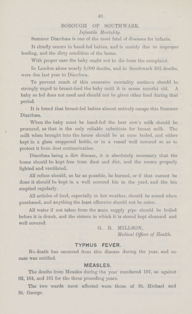 40 BOROUGH OF SOUTHWABK. Infantile Mortality. Summer Diarrhæa is one of the most fatal of diseases for infants. It chiefly occurs in hand-fed babies, and is mainly due to improper feeding, and the dirty condition of the home. With proper care the baby ought not to die from the complaint. In London alone nearly 5,000 deaths, and in Southwark 282 deaths, were due last year to Diarrhœa. To prevent much of this excessive mortality mothers should be strongly urged to breast-feed the baby until it is seven months old. A baby so fed does not need and should not be given other food during that period. It is found that breast-fed babies almost entirely escape this Summer Diarrhæa. When the baby must be hand-fed the best cow's milk should be procured, as that is the only reliable substitute for breast milk. The milk when brought into the house should be at once boiled, and either kept in a glass stoppered bottle, or in a vessel well covered so as to protect it from dust contamination. Diarrhæa being a dirt disease, it is absolutely necessary that the home should be kept free from dust and dirt, and the rooms properly lighted and ventilated. All refuse should, as far as possible, be burned, or if that cannot be done it should be kept in a well covered bin in the yard, and the bin emptied regularly. All articles of food, especially in hot weather, should be sound when purchased, and anything the least offensive should not be eaten. All water if not taken from the main supply pipe should be boiled before it is drunk, and the cistern in which it is stored kept cleansed and well covered. G. B. MILLSON, Medical Officer of Health. TYPHUS FEVER. No death has occurred from this disease during the year, and no case was notified. MEASLES. The deaths from Measles during the year numbered 191, as against 83, 164, and 161 for the three preceding years. The two wards most affected were those of St. Michael and St. George.