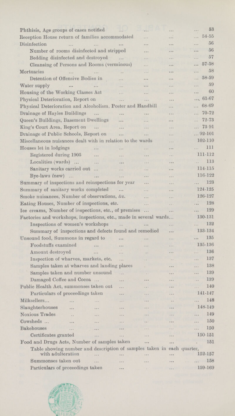 Phthisis, Age groups of cases notified 53 Reception House return of families accommodated 54-55 Disinfection 56 Number of rooms disinfected and stripped 56 Bedding disinfected and destroyed 57 Cleansing of Persons and Booms (verminous) 57-58 Mortuaries 58 Detention of Offensive Bodies in 58-59 Water supply 59 Housing of the Working Classes Act 60 Physical Deterioration, Report on 61-67 Physical Deterioration and Alcoholism, Poster and Handbill 68-69 Drainage of Hayles Buildings 70-72 Queen's Buildings, Basement Dwellings 72-73 King's Court Area, Report on 73 91 Drainage of Public Schools, Report on 92-101 Miscellaneous nuisances dealt with in relation to the wards 102-110 Houses let in lodgings 111 Registered during 1905 111-112 Localities (wards) 113 Sanitary works carried out 114-115 Bye-laws (new) 116-122 Summary of inspections and reinspections for year 123 Summary of sanitary works completed 124-125 Smoke nuisances, Number of observations, &c. 126-127 Eating Houses, Number of inspections, etc. 128 Ice creams, Number of inspections, etc., of premises 129 Factories and workshops, inspections, etc., made in several wards 130-131 Inspections of women's workshops 132 Summary of inspections and defects found and remedied 133-134 Unsound food, Summons in regard to 135 Foodstuffs examined 135-136 Amount destroyed 136 Inspection of wharves, markets, etc. 137 Samples taken at wharves and landing places 138 Samples taken and number unsound 139 Damaged Coffee and Cocoa 139 Public Health Act, summonses taken out 140 Particulars of proceedings taken 141-147 Milksellers 148 Slaughterhouses 148-149 Noxious Trades 149 Cowsheds 150 Bakehouses 150 Certificates granted 150-151 Food and Drugs Acts, Number of samples taken 151 Table showing number and description of samples taken in each quarter, with adulteration 152-157 Summonses taken out 158 Particulars of proceedings taken 159-169
