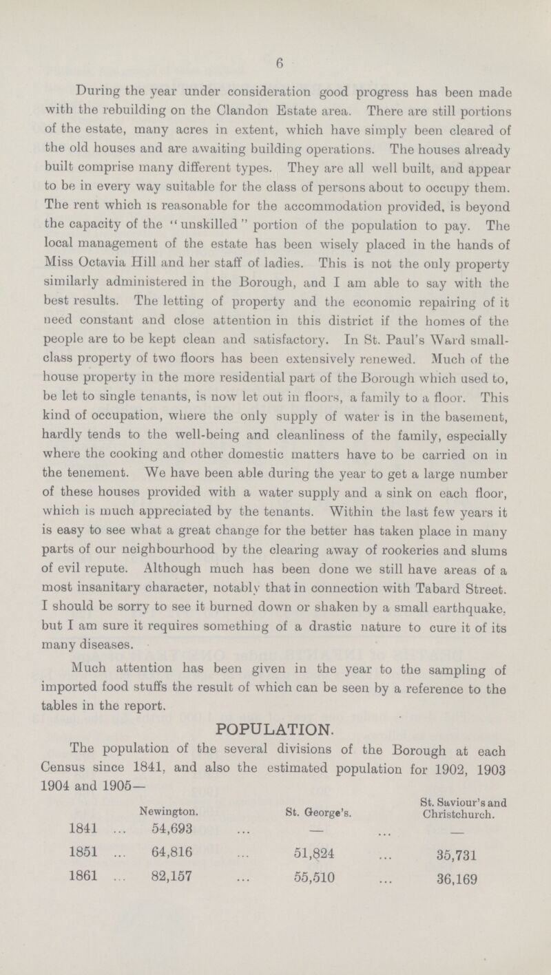 6 During the year under consideration good progress has been made with the rebuilding on the Clandon Estate area. There are still portions of the estate, many acres in extent, which have simply been cleared of the old houses and are awaiting building operations. The houses already built comprise many different types. They are all well built, and appear to be in every way suitable for the class of persons about to occupy them. The rent which is reasonable for the accommodation provided, is beyond the capacity of the unskilled portion of the population to pay. The local management of the estate has been wisely placed in the hands of Miss Octavia Hill and her staff of ladies. This is not the only property similarly administered in the Borough, and I am able to say with the best results. The letting of property and the economic repairing of it need constant and close attention in this district if the homes of the people are to be kept clean and satisfactory. In St. Paul's Ward small class property of two floors has been extensively renewed. Much of the house property in the more residential part of the Borough which used to, be let to single tenants, is now let out in floors, a family to a floor. This kind of occupation, where the only supply of water is in the basement, hardly tends to the well-being and cleanliness of the family, especially where the cooking and other domestic matters have to be carried on in the tenement. We have been able during the year to get a large number of these houses provided with a water supply and a sink on each floor, which is much appreciated by the tenants. Within the last few years it is easy to see what a great change for the better has taken place in many parts of our neighbourhood by the clearing away of rookeries and slums of evil repute. Although much has been done we still have areas of a most insanitary character, notably that in connection with Tabard Street. I should be sorry to see it burned down or shaken by a small earthquake, but I am sure it requires something of a drastic nature to cure it of its many diseases. Much attention has been given in the year to the sampling of imported food stuffs the result of which can be seen by a reference to the tables in the report. POPULATION. The population of the several divisions of the Borough at each Census since 1841, and also the estimated population for 1902, 1903 1904 and 1905— Newington. St. George's. St. Saviour's and Christchurch. 1841 54,693 — — 1851 64,816 51,824 35,731 1861 82,157 55,510 36,169