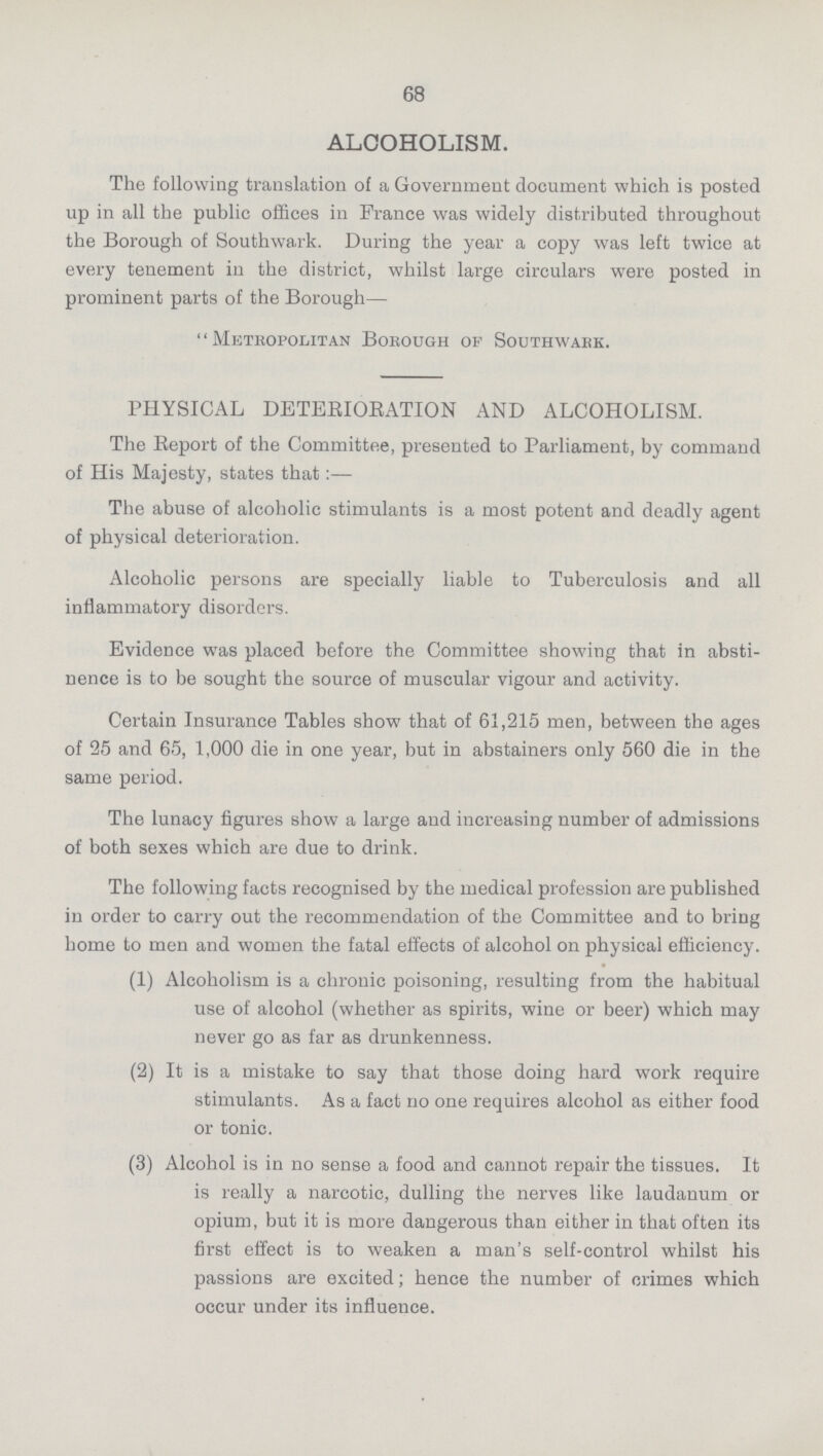 68 ALCOHOLISM. The following translation of a Government document which is posted up in all the public offices in France was widely distributed throughout the Borough of Southwark. During the year a copy was left twice at every tenement in the district, whilst large circulars were posted in prominent parts of the Borough— Metropolitan Borough of Southwark. PHYSICAL DETERIORATION AND ALCOHOLISM. The Report of the Committee, presented to Parliament, by command of His Majesty, states that:— The abuse of alcoholic stimulants is a most potent and deadly agent of physical deterioration. Alcoholic persons are specially liable to Tuberculosis and all inflammatory disorders. Evidence was placed before the Committee showing that in absti nence is to be sought the source of muscular vigour and activity. Certain Insurance Tables show that of 61,215 men, between the ages of 25 and 65, 1,000 die in one year, but in abstainers only 560 die in the same period. The lunacy figures show a large and increasing number of admissions of both sexes which are due to drink. The following facts recognised by the medical profession are published in order to carry out the recommendation of the Committee and to bring home to men and women the fatal effects of alcohol on physical efficiency. (1) Alcoholism is a chronic poisoning, resulting from the habitual use of alcohol (whether as spirits, wine or beer) which may never go as far as drunkenness. (2) It is a mistake to say that those doing hard work require stimulants. As a fact no one requires alcohol as either food or tonic. (3) Alcohol is in no sense a food and cannot repair the tissues. It is really a narcotic, dulling the nerves like laudanum or opium, but it is more dangerous than either in that often its first effect is to weaken a man's self-control whilst his passions are excited; hence the number of crimes which occur under its influence.