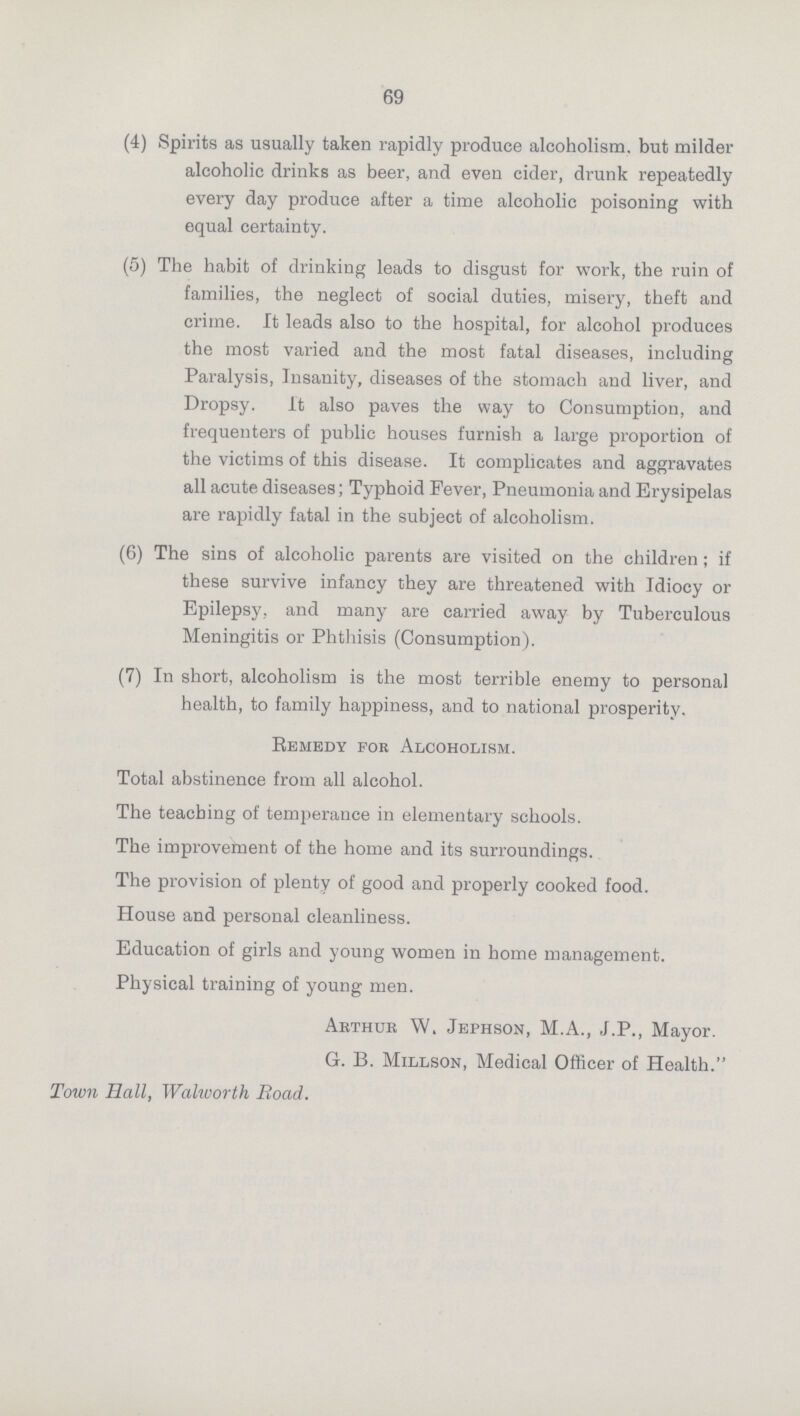 69 (4) Spirits as usually taken rapidly produce alcoholism, but milder alcoholic drinks as beer, and even cider, drunk repeatedly every day produce after a time alcoholic poisoning with equal certainty. (5) The habit of drinking leads to disgust for work, the ruin of families, the neglect of social duties, misery, theft and crime. It leads also to the hospital, for alcohol produces the most varied and the most fatal diseases, including Paralysis, Insanity, diseases of the stomach and liver, and Dropsy. It also paves the way to Consumption, and frequenters of public houses furnish a large proportion of the victims of this disease. It complicates and aggravates all acute diseases; Typhoid Fever, Pneumonia and Erysipelas are rapidly fatal in the subject of alcoholism. (6) The sins of alcoholic parents are visited on the children ; if these survive infancy they are threatened with Idiocy or Epilepsy, and many are carried away by Tuberculous Meningitis or Phthisis (Consumption). (7) In short, alcoholism is the most terrible enemy to personal health, to family happiness, and to national prosperity. Remedy for Alcoholism. Total abstinence from all alcohol. The teaching of temperance in elementary schools. The improvement of the home and its surroundings. The provision of plenty of good and properly cooked food. House and personal cleanliness. Education of girls and young women in home management. Physical training of young men. Arthur W, Jephson, M.A., J.P., Mayor. G. B. Millson, Medical Officer of Health. Town Hall, Walworth Road.