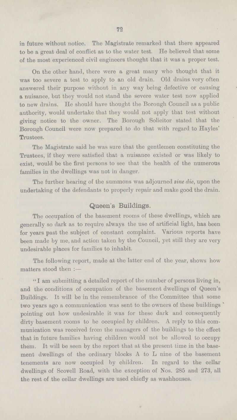 72 in future without notice. The Magistrate remarked that there appeared to be a great deal of conflict as to the water test. He believed that some of the most experienced civil engineers thought that it was a proper test. On the other hand, there were a great many who thought that it was too severe a test to apply to an old drain. Old drains very often answered their purpose without in any way being defective or causing a nuisance, but they would not stand the severe water test now applied to new drains. He should have thought the Borough Council as a public authority, would undertake that they would not apply that test without giving notice to the owner. The Borough Solicitor stated that the Borough Council were now prepared to do that with regard to Hayles' Trustees. The Magistrate said he was sure that the gentlemen constituting the Trustees, if they were satisfied that a nuisance existed or was likely to exist, would be the first persons to see that the health of the numerous families in the dwellings was not in danger. The further hearing of the summons was adjourned sine die, upon the undertaking of the defendants to properly repair and make good the drain. Queen's Buildings. The occupation of the basement rooms of these dwellings, which are generally so dark as to require always the use of artificial light, has been for years past the subject of constant complaint. Various reports have been made by me, and action taken by the Council, yet still they are very undesirable places for families to inhabit. The following report, made at the latter end of the year, shows how matters stood then:— I am submitting a detailed report of the number of persons living in, and the conditions of occupation of the basement dwellings of Queen's Buildings. It will be in the remembrance of the Committee that some two years ago a communication was sent to the owners of these buildings pointing out how undesirable it was for these dark and consequently dirty basement rooms to be occupied by children. A reply to this com munication was received from the managers of the buildings to the effect that in future families having children would not be allowed to occupy them. It will be seen by the report that at the present time in the base ment dwellings of the ordinary blocks A to L nine of the basement tenements are now occupied by children. In regard to the cellar dwellings of Scovell Road, with the exception of Nos. 285 and 273, all the rest of the cellar dwellings are used chiefly as washhouses.