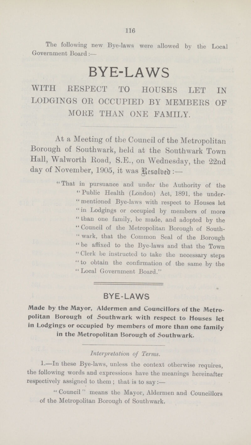 116 The following new Bye-laws were allowed by the Local Government Board:— BYE-LAWS WITH RESPECT TO HOUSES LET IN LODGINGS OR OCCUPIED BY MEMBERS OF MORE THAN ONE FAMILY. At a Meeting of the Council of the Metropolitan Borough of Southwark, held at the Southwark Town Hall, Walworth Road, S.E., on Wednesday, the 22nd day of November, 1905, it was iEesolbeb:— That in pursuance and under the Authority of the Public Health (London) Act, 1891, the under mentioned Bye-laws with respect to Houses let in Lodgings or occupied by members of more than one family, be made, and adopted by the Council of the Metropolitan Borough of South wark, that the Common Seal of the Borough be affixed to the Bye-laws and that the Town Clerk be instructed to take the necessary steps to obtain the confirmation of the same by the Local Government Board. BYE-LAWS Made by the Mayor, Aldermen and Councillors of the Metro politan Borough of Southwark with respect to Houses let in Lodgings or occupied by members of more than one family in the Metropolitan Borough of Southwark. Interpretation of Terms. 1.—In these Bye-laws, unless the context otherwise requires, the following words and expressions have the meanings hereinafter respectively assigned to them ; that is to say:— Council means the Mayor, Aldermen and Councillors of the Metropolitan Borough of Southwark.