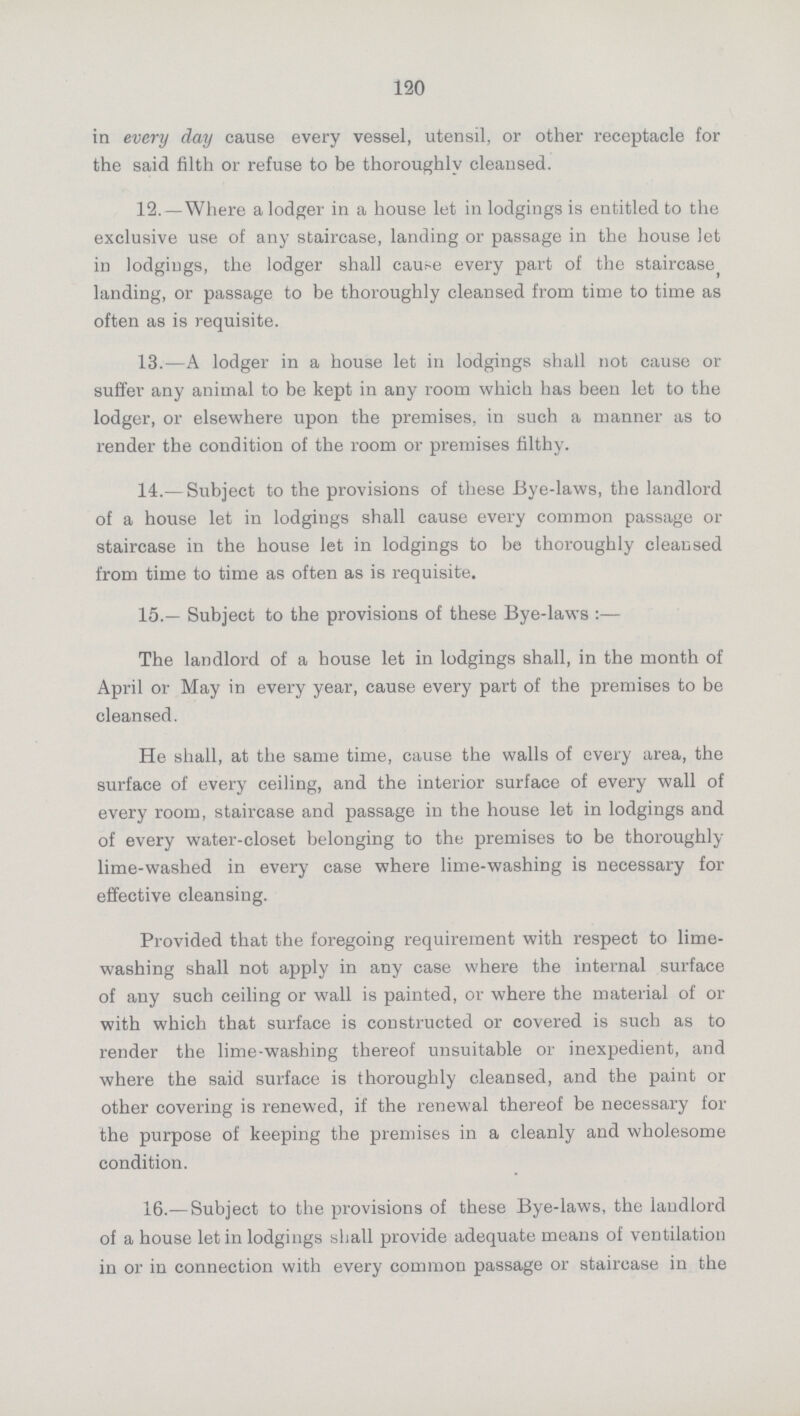 120 in every day cause every vessel, utensil, or other receptacle for the said filth or refuse to be thoroughly cleansed. 12. —Where a lodger in a house let in lodgings is entitled to the exclusive use of any staircase, landing or passage in the house let in lodgings, the lodger shall cause every part of the staircase landing, or passage to be thoroughly cleansed from time to time as often as is requisite. 13.—A lodger in a house let in lodgings shall not cause or suffer any animal to be kept in any room which has been let to the lodger, or elsewhere upon the premises, in such a manner as to render the condition of the room or premises filthy. 14.— Subject to the provisions of these Bye-laws, the landlord of a house let in lodgings shall cause every common passage or staircase in the house let in lodgings to be thoroughly cleansed from time to time as often as is requisite. 15.— Subject to the provisions of these Bye-laws:— The landlord of a bouse let in lodgings shall, in the month of April or May in every year, cause every part of the premises to be cleansed. He shall, at the same time, cause the walls of every area, the surface of every ceiling, and the interior surface of every wall of every room, staircase and passage in the house let in lodgings and of every water-closet belonging to the premises to be thoroughly lime-washed in every case where lime-washing is necessary for effective cleansing. Provided that the foregoing requirement with respect to lime washing shall not apply in any case where the internal surface of any such ceiling or wall is painted, or where the material of or with which that surface is constructed or covered is such as to render the lime-washing thereof unsuitable or inexpedient, and where the said surface is thoroughly cleansed, and the paint or other covering is renewed, if the renewal thereof be necessary for the purpose of keeping the premises in a cleanly and wholesome condition. 16.— Subject to the provisions of these Bye-laws, the landlord of a house let in lodgings shall provide adequate means of ventilation in or in connection with every common passage or staircase in the