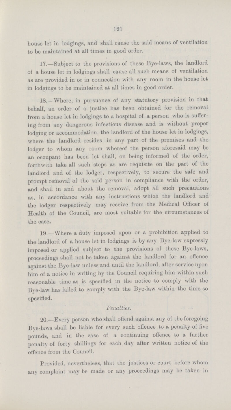 121 house let in lodgings, and shall cause the said means of ventilation to be maintained at all times in good order. 17.—Subject to the provisions of these Bye-laws, the landlord of a house let in lodgings shall cause all such means of ventilation as are provided in or in connection with any room in the house let in lodgings to be maintained at all times in good order. 18.— Where, in pursuance of any statutory provision in that behalf, an order of a justice has been obtained for the removal from a house let in lodgings to a hospital of a person who is suffer ing from any dangerous infectious disease and is without proper lodging or accommodation, the landlord of the house let in lodgings, where the landlord resides in any part of the premises and the lodger to whom any room whereof the person aforesaid may be an occupant has been let shall, on being informed of the order, forthwith take all such steps as are requisite on the part of the landlord and of the lodger, respectively, to secure the safe and prompt removal of the said person in compliance with the order, and shall in and about the removal, adopt all such precautions as, in accordance with any instructions which the landlord and the lodger respectively may receive from the Medical Officer of Health of the Council, are most suitable for the circumstances of the case. 19.—Where a duty imposed upon or a prohibition applied to the landlord of a house let in lodgings is by any Bye-law expressly imposed or applied subject to the provisions of these Bye-laws, proceedings shall not be taken against the landlord for an offence against the Bye-law unless and until the landlord, after service upon him of a notice in writing by the Council requiring him within such reasonable time as is specified in the notice to comply with the Bye-lav/ has failed to comply with the Bye-law within the time so specified. Penalties. 20.—Every person who shall offend against any of the foregoing Bye-laws shall be liable for every such offence to a penalty of five pounds, and in the case of a continuing offence to a further penalty of forty shillings for each day after written notice of the offence from the Council. Provided, nevertheless, that the justices or court before whom any complaint may be made or any proceedings may be taken in