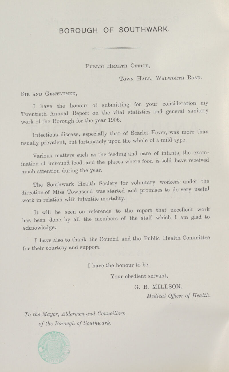 BOROUGH OF SOUTHWARK. Public Health Office, Town Hall, Walworth Road. Sir and Gentlemen, I have the honour of submitting for your consideration my Twentieth Antiual Report on the vital statistics and general sanitary work of the Borough for the year 1906. Infectious disease, especially that of Scarlet Fever, was more than usually prevalent, but fortunately upon the whole of a mild type. Various matters such as the feeding and care of infants, the exam ination of unsound food, and the places where food is sold have received much attention during the year. The Southwark Health Society for voluntary workers under the direction of Misa Townsend was started and promises to do very useful work in relation with infantile mortality. It will be seen on reference to the report that excellent work has been done by all the members of the staff which I am glad to acknowledge. I have also to thank the Council and the Public Health Committee for their courtesy and support. I have the honour to be, Your obedient servant, G. B. MILLSON, Medical Officer of Health. To the Mayor, Aldermen and Councillors of the Borough of Southwark.