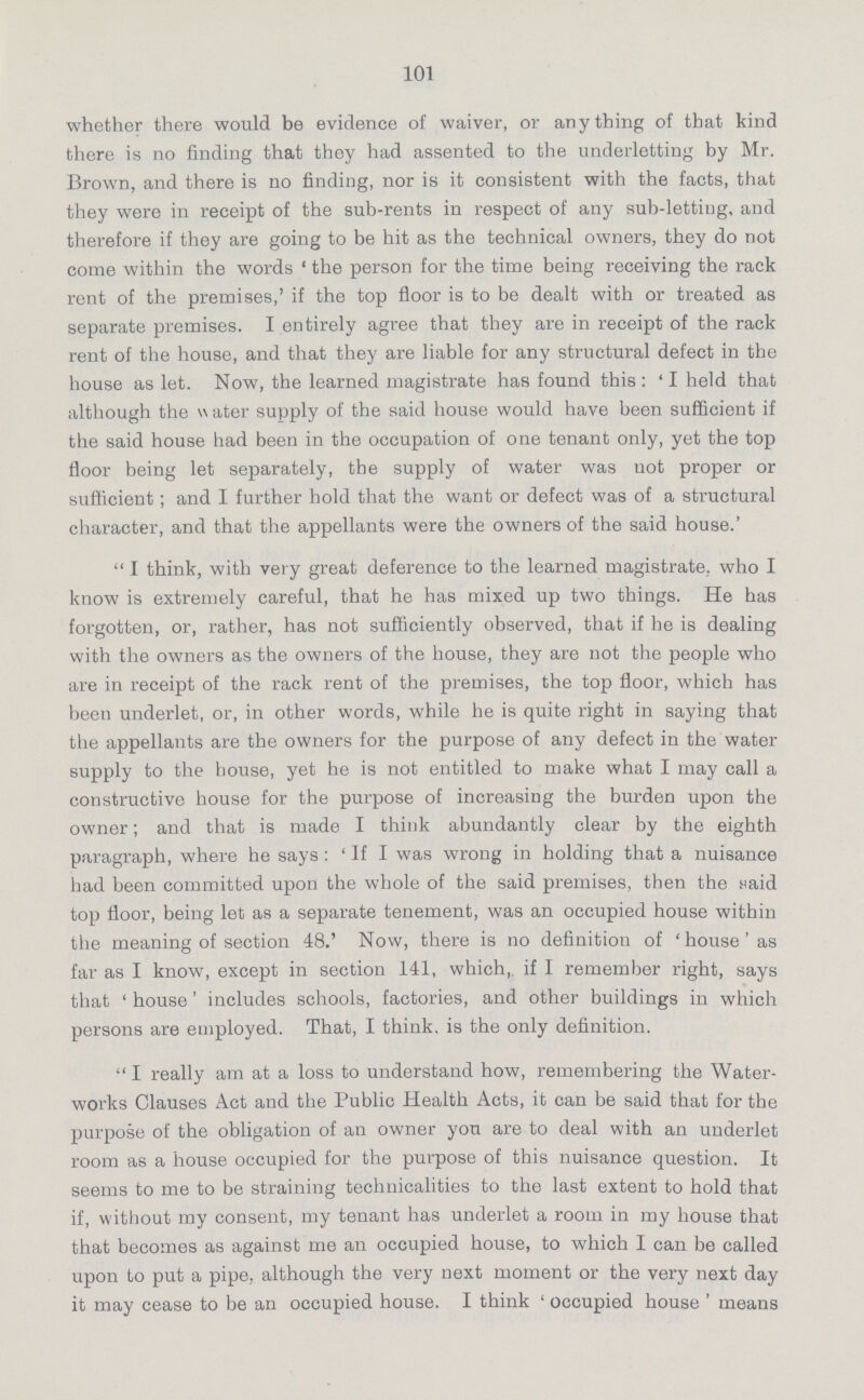 101 whether there would be evidence of waiver, or anything of that kind there is no finding that they had assented to the underletting by Mr. Brown, and there is no finding, nor is it consistent with the facts, that they were in receipt of the sub-rents in respect of any sub-letting, and therefore if they are going to be hit as the technical owners, they do not come within the words 'the person for the time being receiving the rack rent of the premises,' if the top floor is to be dealt with or treated as separate premises. I entirely agree that they are in receipt of the rack rent of the house, and that they are liable for any structural defect in the house as let. Now, the learned magistrate has found this: 'I held that although the water supply of the said house would have been sufficient if the said house had been in the occupation of one tenant only, yet the top floor being let separately, the supply of water was not proper or sufficient; and I further hold that the want or defect was of a structural character, and that the appellants were the owners of the said house.' I think, with very great deference to the learned magistrate, who I know is extremely careful, that he has mixed up two things. He has forgotten, or, rather, has not sufficiently observed, that if he is dealing with the owners as the owners of the house, they are not the people who are in receipt of the rack rent of the premises, the top floor, which has been underlet, or, in other words, while he is quite right in saying that the appellants are the owners for the purpose of any defect in the water supply to the house, yet he is not entitled to make what I may call a constructive house for the purpose of increasing the burden upon the owner; and that is made I think abundantly clear by the eighth paragraph, where he says: 'If I was wrong in holding that a nuisance had been committed upon the whole of the said premises, then the said top floor, being let as a separate tenement, was an occupied house within the meaning of section 48.' Now, there is no definition of 'house' as far as I know, except in section 141, which, if I remember right, says that 'house' includes schools, factories, and other buildings in which persons are employed. That, I think, is the only definition. I really am at a loss to understand how, remembering the Water works Clauses Act and the Public Health Acts, it can be said that for the purpose of the obligation of an owner you are to deal with an underlet room as a house occupied for the purpose of this nuisance question. It seems to me to be straining technicalities to the last extent to hold that if, without my consent, my tenant has underlet a room in my house that that becomes as against me an occupied house, to which I can be called upon to put a pipe, although the very next moment or the very next day it may cease to be an occupied house. I think 'occupied house' means