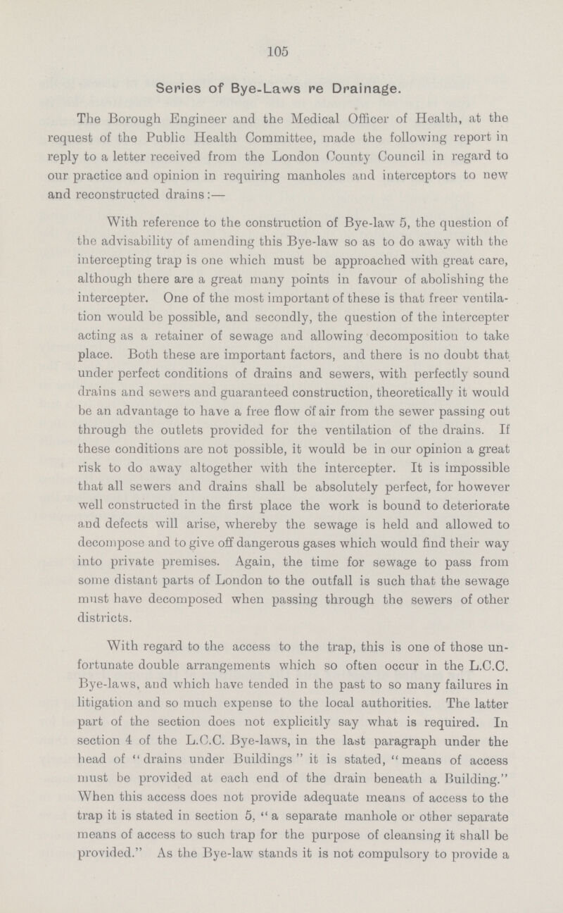 105 Series of Bye-Laws re Drainage. The Borough Engineer and the Medical Officer of Health, at the request of the Public Health Committee, made the following report in reply to a letter received from the London County Council in regard to our practice and opinion in requiring manholes and interceptors to new and reconstructed drains:— With reference to the construction of Bye-law 5, the question of the advisability of amending this Bye-law so as to do away with the intercepting trap is one which must be approached with great care, although there are a great many points in favour of abolishing the intercepter. One of the most important of these is that freer ventila tion would be possible, and secondly, the question of the intercepter acting as a retainer of sewage and allowing decomposition to take place. Both these are important factors, and there is no doubt that under perfect conditions of drains and sewers, with perfectly sound drains and sewers and guaranteed construction, theoretically it would be an advantage to have a free flow of air from the sewer passing out through the outlets provided for the ventilation of the drains. If these conditions are not possible, it would be in our opinion a great risk to do away altogether with the intercepter. It is impossible that all sewers and drains shall be absolutely perfect, for however well constructed in the first place the work is bound to deteriorate a.nd defects will arise, whereby the sewage is held and allowed to decompose and to give off dangerous gases which would find their way into private premises. Again, the time for sewage to pass from some distant parts of London to the outfall is such that the sewage must have decomposed when passing through the sewers of other districts. With regard to the access to the trap, this is one of those un fortunate double arrangements which so often occur in the L.C.C. Bye-laws, and which have tended in the past to so many failures in litigation and so much expense to the local authorities. The latter part of the section does not explicitly say what is required. In section 4 of the L.C.C. Bye-laws, in the last paragraph under the head of drains under Buildings it is stated, means of access must be provided at each end of the drain beneath a Building. When this access does not provide adequate means of access to the trap it is stated in section 5, a separate manhole or other separate means of access to such trap for the purpose of cleansing it shall be provided. As the Bye-law stands it is not compulsory to provide a