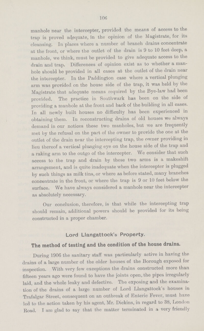 106 manhole near the intercepter, provided the means of access to the trap is proved adequate, in the opinion of the Magistrate, for its cleansing. In places where a number of branch drains concentrate at the front, or where the outlet of the drain is 9 to 10 feet deep, a manhole, we think, must be provided to give adequate access to the drain and trap. Differences of opinion exist as to whether a man hole should be provided in all cases at the outlet of the drain near the intercepter. In the Paddington case where a vertical plunging arm was provided on the house side of the trap, it was held by the Magistrate that adequate means required by the Bye-law had been provided. The practice in Southwark has been on the side of providing a manhole at the front and back of the building in all cases. In all newly built houses no difficulty has been experienced in obtaining them. In reconstructing drains of old houses we always demand in our notices these two manholes, but we are frequently met by the refusal on the part of the owner to provide the one at the outlet of the drain near the intercepting trap, the owner providing in lieu thereof a vertical plunging eye on the house side of the trap and a raking arm to the outgo of the intercepter. We consider that such access to the trap and drain by these two arms is a makeshift arrangement, and is quite inadequate when the intercepter is plugged by such things as milk tins, or where as before stated, many branches concentrate in the front, or where the trap is 9 or 10 feet below the surface. We have always considered a manhole near the intercepter as absolutely necessary. Our conclusion, therefore, is that while the intercepting trap should remain, additional powers should be provided for its being constructed in a proper chamber. Lord Llangattock's Property. The method of testing and the condition of the house drains. During 1906 the sanitary staff was particularly active in having the drains of a large number of the older houses of the Borough exposed for inspection. With very few exceptions the drains constructed more than fifteen years ago were found to have the joints open, the pipes irregularly laid, and the whole leaky and defective. The exposing and the examina tion of the drains of a large number of Lord Llangattock's houses in Trafalgar Street, consequent on an outbreak of Enteric Fever, must have led to the action taken by his agent, Mr. Dickins, in regard to 38, London Boad. I am glad to say that the matter terminated in a very friendly