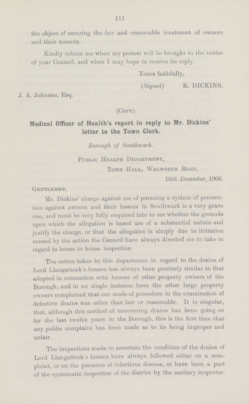 111 the object of securing the fair and reasonable treatment of owners and their tenants. Kindly inform me when my protest will be brought to the notice of your Council, and when I may hope to receive its reply. Yours faithfully, (Signed) R. DICKINS. J. A. Johnson, Esq. (Copy). Medical Officer of Health's report in reply to Mr. Dickins' letter to the Town Clerk. Borough of Southwark. Public Health Department, Town Hall, Walworth Road, 10th December, 1906. Gentlemen, Mr. Dickins' charge against me of pursuing a system of persecu tion against owners and their lessees in Southwark is a very grave one, and must be very fully enquired into to see whether the grounds upon which the allegation is based are of a substantial nature and justify the charge, or that the allegation is simply due to irritation caused by the action the Council have always directed me to take in regard to house to house inspection The action taken by this department in regard to the drains of Lord Llangattock's houses has always been precisely similar to that adopted in connection with houses of other property owners of the Borough, and in no single instance have the other large property owners complained that our mode of procedure in the examination of defective drains was other than fair or reasonable. It is singular, that, although this method of uncovering drains has been going on for the last twelve years in the Borough, this is the first time that any public complaint has been made as to its being improper and unfair. The inspections made to ascertain the condition of the drains of Lord Llangattock's houses have always followed either on a com plaint, or on the presence of infectious disease, or have been a part of the systematic inspection of the district by the sanitary inspector.